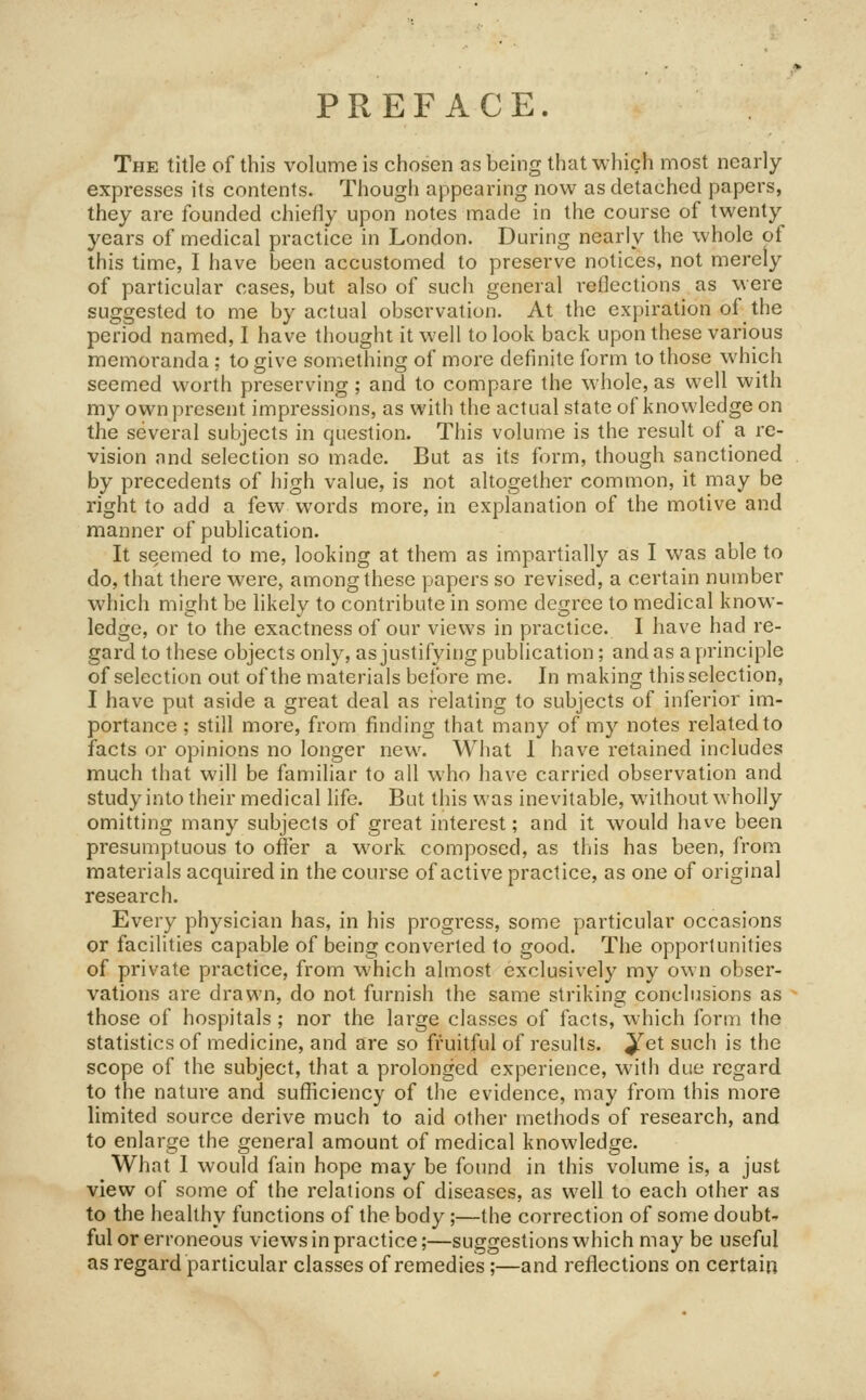 PREFACE. The title of this volume is chosen as being that which most nearly expresses its contents. Though appearing now as detached papers, they are founded chiefly upon notes made in the course of twenty years of medical practice in London. During nearly the whole of this time, I have been accustomed to preserve notices, not merely of particular cases, but also of such general i-eflections as were suggested to me by actual observation. At the expiration of the period named, I have thought it well to look back upon these various memoranda; to give something of more definite form to those which seemed worth preserving ; and to compare the whole, as well with my own present impressions, as with the actual state of knowledge on the several subjects in question. This volume is the result of a re- vision and selection so made. But as its form, though sanctioned by precedents of high value, is not altogether common, it may be right to add a few words more, in explanation of the motive and manner of publication. It seemed to me, looking at them as impartially as I was able to do, that there were, among these papers so revised, a certain number which might be likely to contribute in some degree to medical know- ledge, or to the exactness of our views in practice. 1 have had re- gard to these objects only, as justifying publication; and as a principle of selection out of the materials beibre me. In making this selection, I have put aside a great deal as relating to subjects of inferior im- portance ; still more, from finding that many of my notes related to facts or opinions no longer new. What 1 have retained includes much that will be familiar to all who have carried observation and study into their medical life. But this was inevitable, without wholly omitting many subjects of great interest; and it would have been presumptuous to offer a work composed, as this has been, from materials acquired in the course of active practice, as one of original research. Every physician has, in his progress, some particular occasions or facilities capable of being converted to good. The opportunities of private practice, from which almost exclusively my own obser- vations are drawn, do not furnish the same striking conclusions as those of hospitals ; nor the large classes of facts, which form the statistics of medicine, and are so fruitful of results, ^et such is the scope of the subject, that a prolonged experience, with due regard to the nature and sufficiency of the evidence, may from this more limited source derive much to aid other methods of research, and to enlarge the general amount of medical knowledge. What I would fain hope may be found in this volume is, a just view of some of the relations of diseases, as well to each other as to the healthy functions of the body;—the correction of some doubt- ful or erroneous views in practice;—suggestions which may be useful as regard particular classes of remedies ;—and reflections on certain