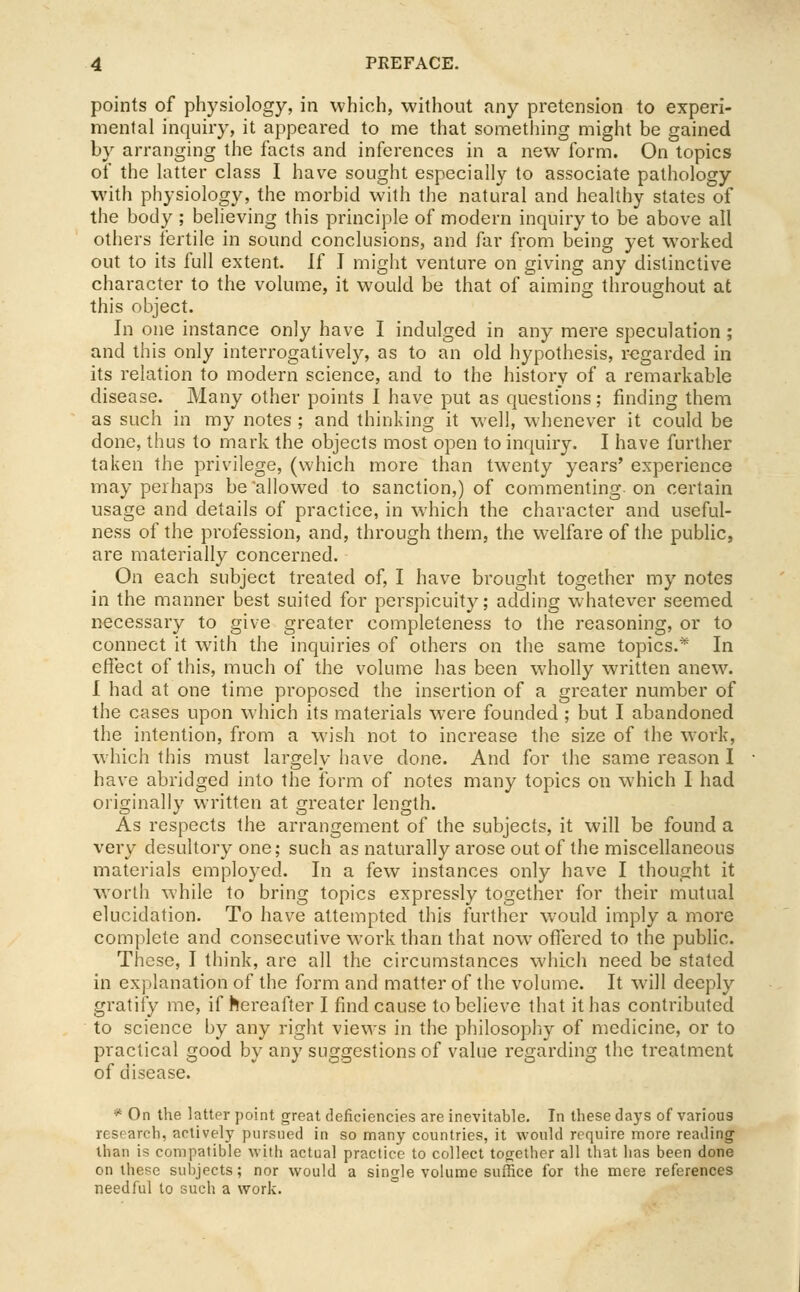 points of physiology, in which, without any pretension to experi- mental inquiry, it appeared to nne that something might be gained by arranging the facts and inferences in a new form. On topics of the latter class I have sought especially to associate pathology with physiology, the morbid with the natural and healthy states of the body ; believing this principle of modern inquiry to be above all others fertile in sound conclusions, and far fi'om being yet worked out to its full extent. If I might venture on giving any distinctive character to the volume, it would be that of aiming throughout at this object. In one instance only have I indulged in any mere speculation; and this only interrogatively, as to an old hypothesis, regarded in its relation to modern science, and to the history of a remarkable disease. Many other points I have put as questions; finding them as such in my notes; and thinking it well, whenever it could be done, thus to mark the objects most open to inquiry. I have further taken the privilege, (which more than twenty years' experience may perhaps be allowed to sanction,) of commenting, on certain usage and details of practice, in which the character and useful- ness of the profession, and, through them, the welfare of the public, are materially concerned. On each subject treated of, I have brought together my notes in the manner best suited for perspicuity; adding whatever seemed necessary to give greater completeness to the reasoning, or to connect it with the inquiries of others on the same topics.* In effect of this, much of the volume has been wholly written anew. I had at one time proposed the insertion of a greater number of the cases upon which its materials were founded ; but I abandoned the intention, from a wish not to increase the size of the work, which this must largely have done. And for the same reason I have abridged into the form of notes many topics on which I had originally written at greater length. As respects the arrangement of the subjects, it will be found a very desultory one; such as naturally arose out of the miscellaneous materials employed. In a few instances only have I thought it worth while to bring topics expressly together for their mutual elucidation. To have attempted this further would imply a more complete and consecutive work than that now offered to the public. These, I think, are all the circumstances which need be stated in explanation of the form and matter of the volume. It will deeply gratity me, if hereafter I find cause to believe that it has contributed to science by any right views in the philosopliy of medicine, or to practical good by any suggestions of value regarding the treatment of disease. * On the lattor point great deficiencies are inevitable. In these daj'S of various research, actively pursued in so many countries, it would require more reading than is compatible with actual practice to collect together all that has been done on these subjects; nor would a single volume suffice for the mere references needful to such a work.
