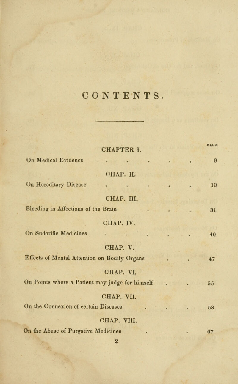 CONTENTS CHAPTER I. On Medical Evidence ..... 9 CHAP. H. On Hereditary Disease ..... 13 CHAP. HI. Bleeding in Affections of the Brain ... 31 CHAP. IV. On Sudorific Medicines ..... 40 CHAP. V. Effects of Mental Attention on Bodily Organs . . 47 CHAP. VI. On Points where a Patient may judge for himself . . 55 CHAP. VII. On the Connexion of certain Diseases ... 58 CHAP. VHI. On the Abuse of Purgative Medicines . . G7 2