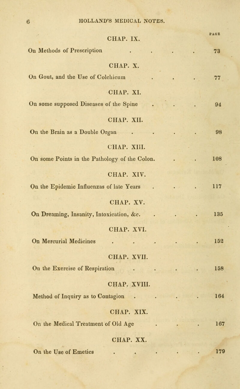 PAGE CHAP. IX. On Methods of Prescription .... 73 CHAP. X. On Gout, and the Use of Colchicuin ... 77 CHAP. XI. On some supposed Diseases of the Spine . . .94 CHAP. XH. On the Brain as a Double Organ .... 98 CHAP. XIH. On some Points in the Pathology of the Colon. . . 108 CHAP. XIV. On the Epidemic Influenzas of late Years . . . 117 CHAP. XV. On Dreaming, Insanity, Intoxication, &c. . . . 135 CHAP. XVI. On Mercurial Medicines . . . . .152 CHAP. XVII. On the Exercise of Respiration .... 158 CHAP. XVIII. Method of Inquiry as to Contagion . . . .164 CHAP. XIX. On the Medical Treatment of Old Age . . . 167 CHAP. XX. On the Use of Emetics . . . . .179