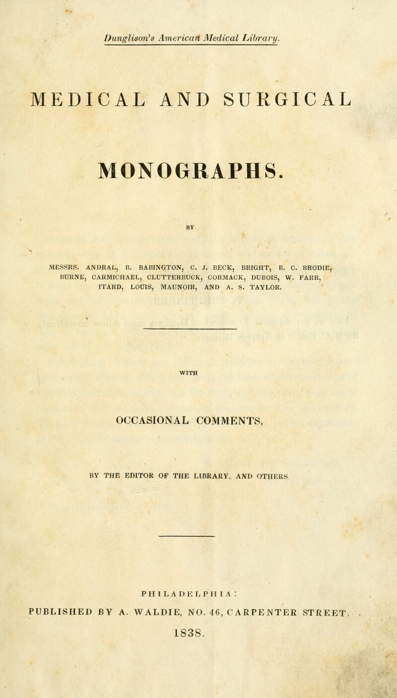 Dunglison's American Medical Library. MEDICAL AND SURGICAL MONOGRAPHS. MESSRS. ANDRAL, B. BABINGTON, C. J. BECK, BRIGHT, B. C. BRODIE, BURNE, CARMICHAEL, CLUTTERBDCK, CORMACK, DDBOIS, W. FARR, ITARD, LOUIS, MAUNOIR, AND A. S. TAYLOR. OCCASIONAL COMMENTS, BY THE EDITOR OF THE LIBRARY, AND OTHERS PHILADELPH IA : PUBLISHED BY A. WALDIE, NO. 46, C ARPE NTER STREET. 1838.