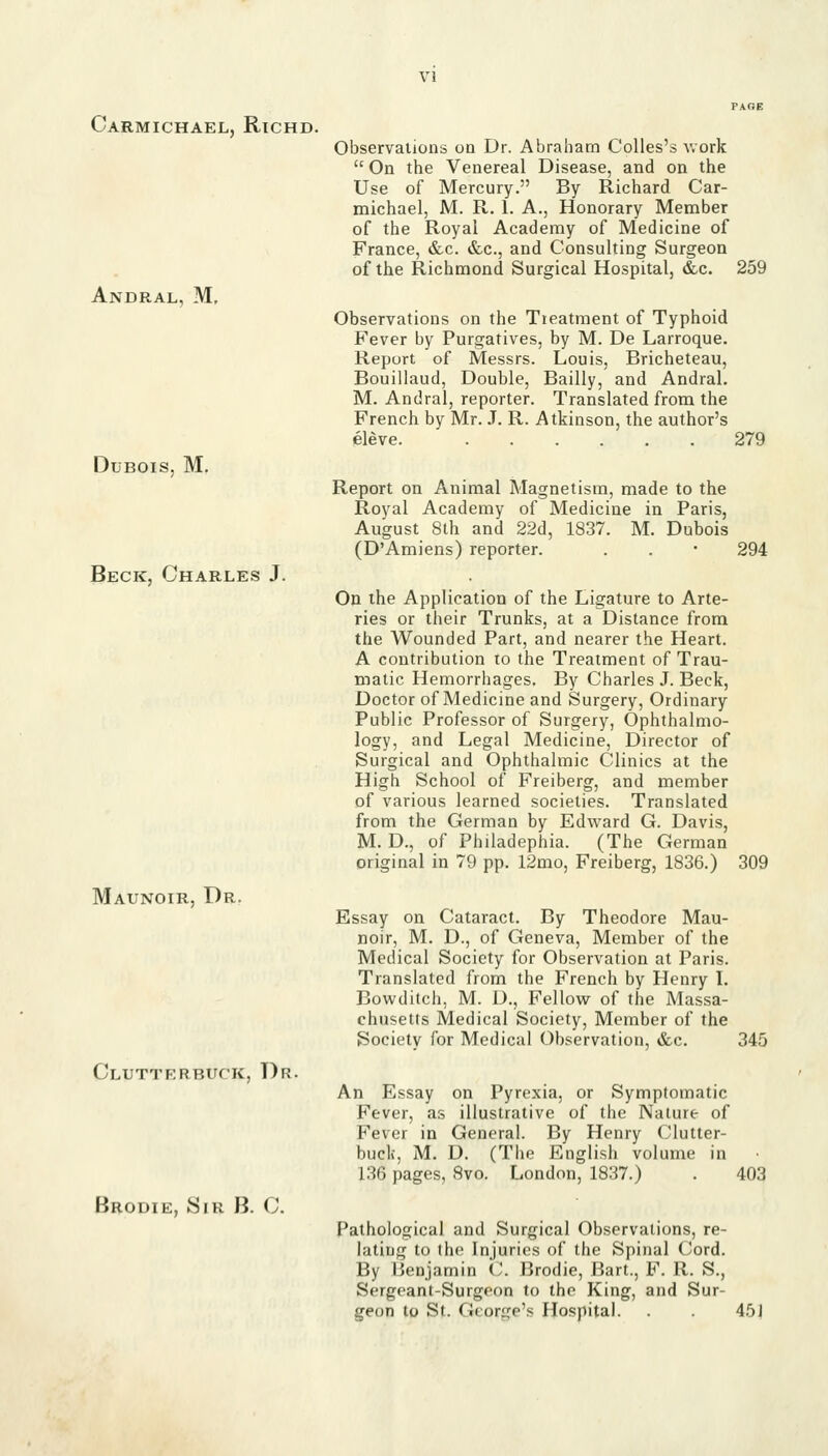 Carmichael, Richd. Andral, M, Dubois, M. Beck, Charles J. Maunoir, Dr. Clutterbuck, Dr. Brodie, yiR B. C. Observalions on Dr. Abraham Colles's v.ork  On the Venereal Disease, and on the Use of Mercury. By Richard Car- michael, M. R. 1. A., Honorary Member of the Royal Academy of Medicine of France, &c. &c., and Consulting Surgeon of the Richmond Surgical Hospital, &c. 259 Observations on the Treatment of Typhoid Fever by Purgatives, by M. De Larroque. Report of Messrs. Louis, Bricheteau, Bouillaud, Double, Bailly, and Andral. M. Andral, reporter. Translated from the French by Mr. J. R. Atkinson, the author's eleve. 279 Report on Animal Magnetism, made to the Royal Academy of Medicine in Paris, August 8th and 22d, 1837. M. Dubois (D'Amiens) reporter. . . • 294 On the Application of the Ligature to Arte- ries or their Trunks, at a Distance from the Wounded Part, and nearer the Heart. A contribution to the Treatment of Trau- matic Hemorrhages. By Charles J. Beck, Doctor of Medicine and Surgery, Ordinary Public Professor of Surgery, Ophthalmo- logy, and Legal Medicine, Director of Surgical and Ophthalmic Clinics at the High School of Freiberg, and member of various learned societies. Translated from the German by Edward G. Davis, M. D., of Philadephia. (The German original in 79 pp. 12mo, Freiberg, 1836.) 309 Essay on Cataract. By Theodore Mau- noir, M. D., of Geneva, Member of the Medical Society for Observation at Paris. Translated from the French by Henry I. Bowditch, M. D., Fellow of the Massa- chusetts Medical Society, Member of the Society for Medical Observation, &c. 345 An Essay on Pyrexia, or Symptomatic Fever, as illustrative of the Nature of Fever in General. By Henry Clutter- buck, M. D. (The English volume in 136 pages, 8vo. London, 1837.) . 403 Pathological and Surgical Observations, re- lating to the Injuries of the Spinal Cord. By Benjamin C. Brodie, Bart., F. R. S., Sergeant-Surgeon to the King, and Sur- geon to St. George's Hospital. . 45J