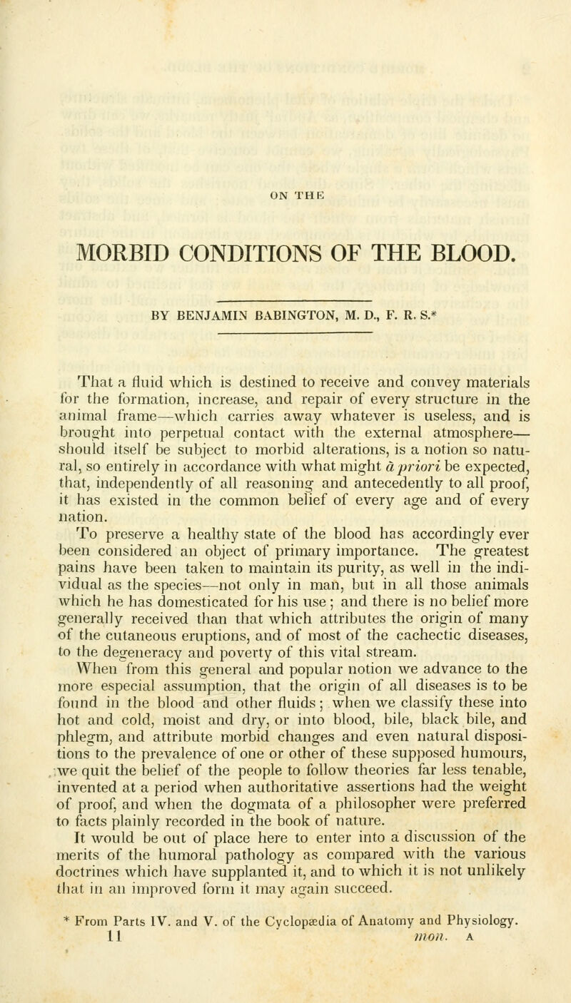 ON THE MORBID CONDITIONS OF THE BLOOD. BY BENJAMIN BABINGTON, M. D., F. R. S.* That a fluid which is destined to receive and convey materials for the formation, increase, and repair of every structure in the animal frame—which carries away whatever is useless, and is brouoht into perpetual contact with the external atmosphere— should itself be subject to morbid alterations, is a notion so natu- ral, so entirely in accordance with what might a priori be expected, that, independently of all reasoning and antecedently to all proof, it has existed in the common belief of every age and of every nation. To preserve a healthy state of the blood has accordingly ever been considered an object of primary importance. The greatest pains have been taken to maintain its purity, as well in the indi- vidual as the species—not only in man, but in all those animals which he has domesticated for his use ; and there is no belief more generally received than that which attributes the origin of many of tlie cutaneous eruptions, and of most of the cachectic diseases, to the degeneracy and poverty of this vital stream. When from this general and popular notion we advance to the more especial assumption, that the origin of all diseases is to be found in the blood and other fluids; when we classify these into hot and cold, moist and dry, or into blood, bile, black bile, and phlegm, and attribute morbid changes and even natural disposi- tions to the prevalence of one or other of these supposed humours, we quit the belief of the people to follow theories far less tenable, invented at a period when authoritative assertions had the weight of proof, and when the dogmata of a philosopher were preferred to facts plainly recorded in the book of nature. It would be out of place here to enter into a discussion of the merits of the humoral pathology as compared with the various doctrines which have supplanted it, and to which it is not unlikely that in an improved form it may again succeed. * From Parts IV. and V. of the Cyclopeedia of Anatomy and Physiology. 11 mon. A