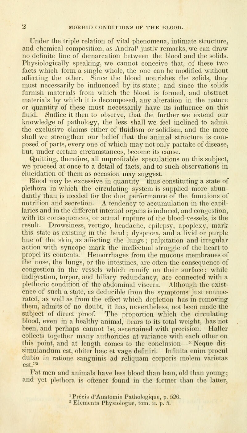 Under the triple relation of vital phenomena, intimate structure, and chemical composition, as Andral' justly remarks, we can draw no definite line of demarcation between the blood and the sohds. Physiologically speaking, we cannot conceive that, of these two facts which form a single whole, the one can be modified without affecting the other. Since the blood nourishes the solids, they must necessarily be influenced by its state; and since the solids furnish materials from which the blood is formed, and abstract materials by wliich it is decomposed, any alteration in the nature or quantity of these must necessarily have its influence on this fluid. Suflice it then to observe, that the further we extend our knowledge of pathology, the less shall we feel inclined to admit the exclusive claims either of fluidisrn or solidism, and the more shall we strengthen our belief that the animal structure is com- posed of parts, every one of which may not only partake of disease, but, under certain circumstances, become its cause. Quitting, therefore, all unprofitable speculations on this subject, we proceed at once to a detail of facts, and to such observations in elucidation of them as occasion may suggest. Blood may be excessive in quantity—thus constituting a state of plethora in which the circulating system is supplied more abun- dantly than is needed for the due performance of the functions of nutrition and secretion. A tendency to accumulation in the capil- laries and in the different internal organs is induced, and congestion, with its consequences, or actual rupture of the blood-vessels, is the result. Drowsiness, vertigo, headache, epilepsy, apoplexy, mark this state as existing in the head; dyspnoea, and a livid or purple hue of the skin, as affecting the lungs; palpitation and irregular action with syncope mark the ineflectual struggle of the heart to propel its contents. Hemorrhages from the mucous membranes of the nose, the lungs, or the intestines, are often the consequence of congestion in the vessels which ramify on their surface; while indigestion, torpor, and bihary redundancy, are connected with a plethoric condition of the abdominal viscera. Although the exist- ence of such a state, as deducible from the symptoms just enume- rated, as well as from the effect which depletion has in removing them, admits of no doubt, it has, nevertheless, not been made the subject of direct proof The proportion which the circulating blood, even in a healthy animal, bears to its total weight, has not been, and perhaps cannot be, ascertained with precision. Haller collects together many authorities at variance with each other on this point, and at length comes to the conclusion— Neque dis- simulandum est, obiter ha3C et vage definiri. Infinita cnim prociil dubio in ratione sanguinis ad reli(iuam corporis molem varietas est.''^ Fat men and animals have less blood than lean, old than young; and yet plethora is oftener found in the former than the latter, • Precis d'Anatoinie Pathologique, p. 526.