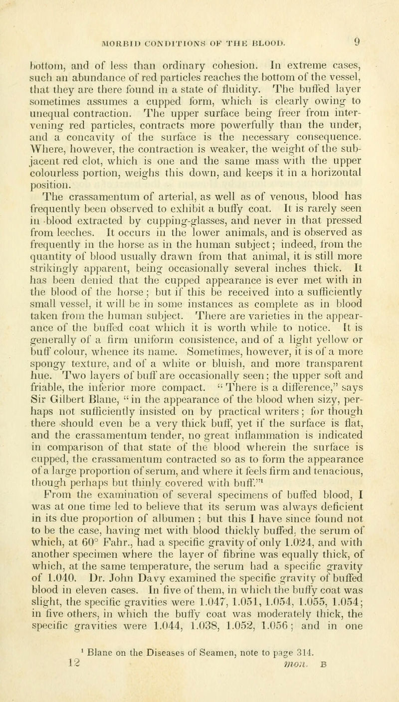 bottom, and of less than ordinary cohesion. In extreme cases, such an abundance of red particles reaches the bottom of the vessel, that they are there found in a state of fluidity. The buffed layer sometimes assumes a cupped Ibrm, which is clearly owing to unequal contraction. The upper surface being freer from inter- vening red particles, contracts more powerfully than the under, and a concavity of the surface is the necessary consequence. Where, however, the contraction is weaker, the weight of the sub- jacent red clot, which is one and the same mass with the upper colourless portion, weighs this down, and keeps it in a horizontal position. The crassamentum of arterial, as well as of venous, blood has frequently been observed to exhibit a bufly coat. It is rarely seen in blood extracted by cupping-glasses, and never in that pressed from leeches. It occurs in the lower animals, and is observed as frequently in the horse as in the human subject; indeed, irom the quantity of blood usually drawn from that animal, it is still more strikingly apparent, being occasionally several inches thick. It has been denied that the cupped appearance is ever met with in the blood of the horse; but if this be received into a sufficiently small vessel, it will be in some instances as complete as in blood taken from the human subject. There are varieties in the appear- ance of the buffed coat which it is worth while to notice, [t is generally of a firm uniform consistence, and of a light yellow or buff colour, whence its name. Sometimes, however, it is of a more spongy texture, and of a white or bluish, and more transparent hue. Two layers of bulf are occasionally seen; the upper soft and friable, the inferior more compact, - There is a difference, says Sir Gilbert Blane, in the appearance of the blood when sizy, per- haps not sufficiently insisted on by practical writers; for though there should even be a very thick buff, yet if the surface is flat, and the crassamentum tender, no great inflammation is indicated in comparison of that state of the blood wherein the surface is cupped, the crassamentum contracted so as to form the appearance of a large proportion of serum, and where it feels firm and tenacious, though perhaps but thinly covered with buftV From the examination of several specimens of buffed blood, I was at one time led to believe that its serum was always deficient in its due proportion of albumen ; but this I have since Ibund not to be the case, having met with blood thickly buffed, the serum of which, at 60^ Fahr., had a specific gravity of only 1.024, and with another specimen where the layer of fibrine was equally thick, of which, at the same temperature, the serum had a specific gravity of 1.040. Dr. John Davy examined the specific gravity of buffed blood in eleven cases. In five of them, in which the bufly coat was slight, the specific gravities were 1.047, 1.051, 1.054, 1.055, 1.054; in five others, in which the bufly coat was moderately thick, the specific gravities were 1.044, 1.038, 1.052, 1.056; and in one ' Blane on the Diseases of Seamen, note to page 314.