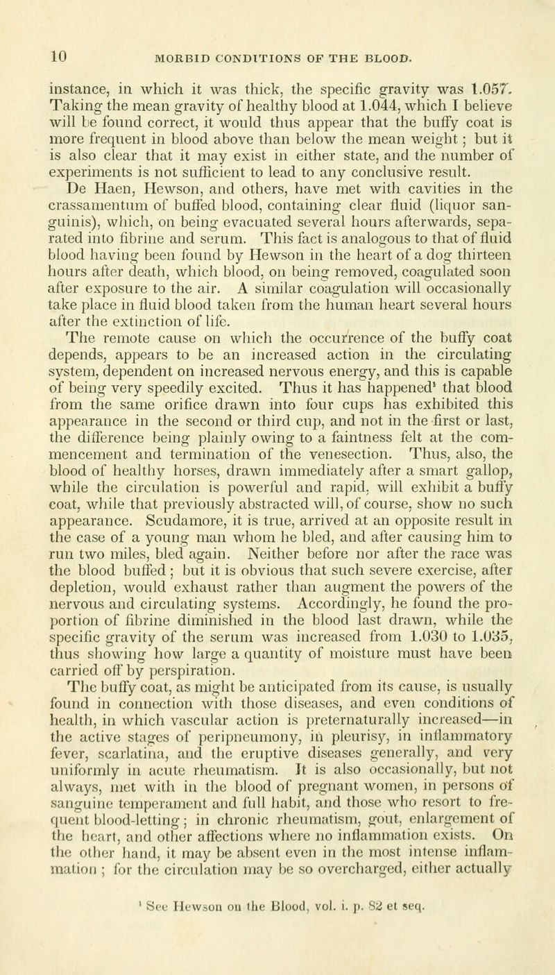 instance, in which it was thick, the specific gravity was 1.057. Taking the mean gravity of healthy blood at 1.044, which I believe will be found correct, it would thus appear that the buffy coat is more frequent in blood above than below the mean weight; but it is also clear that it may exist in either state, and the number of experiments is not sufficient to lead to any conclusive result. De Haen, Hewson, and others, have met with cavities in the crassamentum of buifed blood, containing clear fluid (liquor san- guinis), which, on being evacuated several hours afterwards, sepa- rated into fibrine and serum. This fact is analogous to that of fluid blood having been found by Hewson in the heart of a dog thirteen hours after death, which blood, on being removed, coagulated soon after exposure to the air. A similar coagulation will occasionally take place in fluid blood taken from the human heart several hours after the extinction of life. The remote cause on which the occurrence of the bufly coat depends, appears to be an increased action in the circulating system, dependent on increased nervous energy, and this is capable of being very speedily excited. Thus it has happened' that blood from the same orifice drawn into four cups has exhibited this appearance in the second or third cup, and not in the first or last, the diflerence being plainly owing to a faintness felt at the com- mencement and termination of the venesection. Thus, also, the blood of healthy horses, drawn immediately after a smart gallop, while the circulation is powerful and rapid, will exhibit a buffy coat, while that previously abstracted will, of course, show no such appearance. Scudamore, it is true, arrived at an opposite result in the case of a young man whom he bled, and after causing him to run two miles, bled again. Neither before nor after the race was the blood buffed ; but it is obvious that such severe exercise, after depletion, would exhaust rather than augment the powers of the nervous and circulating systems. Accordingly, he found the pro- portion of fibrine diminished in the blood last drawn, while the specific gravity of the serum was increased from 1.030 to 1.035, thus showing how large a quantity of moisture must have been carried off by perspiration. The buffy coat, as might be anticipated from its cause, is usually found in connection with those diseases, and even conditions of health, in which vascular action is preternaturally increased—in the active stages of peripncumony, in pleurisy, in inflammatory fever, scarlatina, and the eruptive diseases generally, and very uniformly in acute rheumatism. It is also occasionally, but not always, met with in the blood of pregnant women, in persons of sanguine temperament and full habit, and those who resort to fre- quent blood-letting; in chronic rheumatism, gout, enlargement of the heart, and other affections where no inflammation exists. On the other hand, it may be absent even in the most intense inflam- mation ; for the circulation may be so overcharged, either actually