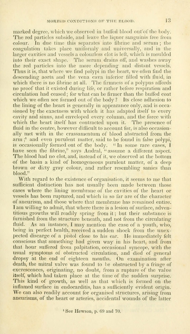 marked degree, wliich we observed in buffed blood oiit'of the body. The red particles subside, and leave the liquor sanguinis free from colour. In due time this separates into tibrine and serum ; the coagulation takes place uniformly and universally, and in the larger cavities and vessels a colourless clot is left, which is moulded into their exact shape. The serum drains off, and washes away the red particles into the more depending and distant vessels. Thus it is, that where we find polypi in the heart, we often find the descending aorta and the vena cava inferior filled with fluid, in which there is no fibrine at all. The firmness of a polypus affords no proof that it existed during life, or rather before respiration and circulation had ceased; for what can be firmer than the buffed coat which we often see formed out of the body? Its close adhesion to the lining of the heart is generally in appearance only, and is occa- sioned by the exactness with which it has adapted itself to every cavity and sinus, and enveloped every column, and the force with which the heart itself has contracted upon it. The presence of fluid in the centre, however difficult to account for, is also occasion- ally met with in the crassamentimi of blood abstracted from the arm ;* and even purulent matter, said to be found in false polypi, is occasionally formed out of the body.  In some rare cases, I have seen the fibrine, says Andral, assume a different aspect. The blood had no clot, and, instead of it, we observed at the bottom of the basin a kind of homogeneous purulent matter, of a deep brown or dirty gray colour, and rather resembling sanies than blood. With regard to the existence of organisation, it seems to me that sufficient distinction has not usually been made between those cases where the lining membrane of the cavities of the heart or vessels has been ruptured, and which in so far are of the character of aneurism, and those where that membrane has remained entire. T am willing to admit, that where there is a lesion of surface, adven- titious growths will readily spring from it; but their substance is furnished from the structure beneath, and not from the circulating fluid. As an instance, I may mention the case of a youth, who, being in perfect health, received a sudden shock from the unex- pected discarge of a pistol close to his ear. He immediately felt conscious that something had given way in his heart, and from that hour suffered from palpitation, occasional syncope, with the usual symptoms of obstructed circulation, and died of general dropsy at the end of eighteen months. On examination after death, the mitral valve was found to be obstructed by a fringe of excrescences, originating, no doubt, from a rupture of the valve itself, which had taken place at the time of the sudden surprise. This kind of growth, as well as that which is formed on the inflamed surface in endocarditis, has a sufficiently evident origin. We can also readily account for organised structures, arising from aneurisms, of the heart or arteries, accidental wounds of the latter ^ See Hewson, p. 69 and 70.