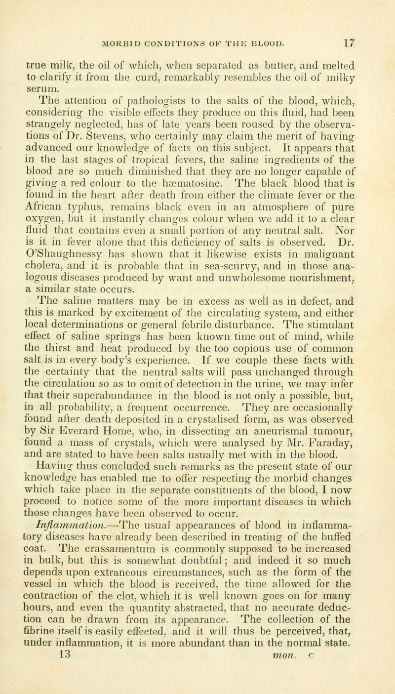 true milk, the oil of which, when separated as butter, and melted to clarify it from the curd, remarkably resembles the oil of milky serum. The attention of pathologists to the salts of the blood, which, considering the visible effects they produce on this fluid, had been strangely neglected, has of late years been roused by the observa- tions of Dr. Stevens, who certainly may claim the merit of having advanced our knowledge of facts on this subject. It appears that in the last stages of tropical fevers, the saline ingredients of the blood are so much diminished that they are no longer capable of giving a red colour to the hasmatosine. The black blood that is found in the heart after death from either the climate fever or the African typhus, remains black even in an atmosphere of pure oxygen, but it instantly clianges colour when we add it to a clear fluid that contains even a small portion of any neutral salt. Nor is it in fever alone that this deficiency of salts is observed. Dr. O'Shaughnessy has shown that it likewise exists in malignant cholera, and it is probable that in sea-scurvy, and in those ana- logous diseases produced by want and unwholesome nourishment, a similar state occurs. The saline matters may be in excess as well as in defect, and this is marked by excitement of the circulating system, and either local determinations or general febrile disturbance. The stimulant effect of saline springs has been known time out of mind, while the thirst and heat produced by the too copious use of common salt is in every body's experience. If we couple these facts with the certainty that the neutral salts will pass unchanged through the circulation so as to omit of detection in the urine, we may infer that their superabundance in the blood is not only a possible, but, in all probability, a frequent occmTence. They are occasionally found after death deposited in a crystalised form, as was observed by Sir Everard Home, who, in dissecting an aneurismal tumour, found a mass of crystals, which were analysed by Mr. Faraday, and are stated to have been salts usually met with in the blood. Having thus concluded such remarks as the present state of our knowledge has enabled me to offer respecting the morbid changes which take place in the separate constituents of the blood, I now proceed to notice some of the more important diseases in which those changes have been observed to occur. Inflammation.—The usual appearances of blood in inflamma- tory diseases have already been described in treating of the bufied coat. The crassamentum is commonly supposed to be increased in bulk, but this is somewhat doubtful; and indeed it so much depends upon extraneous circumstances, such as the form of the vessel in which the blood is received, the time allowed for the contraction of the clot, which it is well known goes on for many hours, and even the quantity abstracted, that no accurate deduc- tion can be drawn from its appearance. The collection of the fibrine itself is easily effected, and it will thus be perceived, that, under inflammation, it is more abundant than in the normal state. 13 inon. c