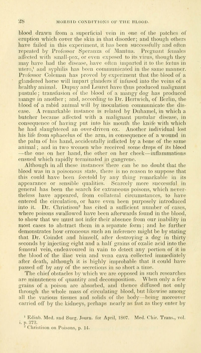 blood drawn from a superficial vein in one of the patches of eruption which cover the skin in that disorder; and though others have failed in this experiment, it has been successfully and often repeated by Professor Speranza of Mantua. Pregnant females affected with small-pox, or even exposed to its virus, though they may have had the disease, have often imparted it to the foetus in utero,^ and syphilis has been communicated in the same manner. Professor Coleman has proved by experiment that the blood of a glandered horse will impart glanders if infused into the veins of a healthy animal. Dupuy and Leuret have thus produced malignant pustule ; transfusion of the blood of a mangy dog has produced mange in another ; and, according to Dr. Hertwich, of Berlin, the blood of a rabid animal will by inoculation communicate the dis- ease. A remarkable instance is related by Duhamel, in which a butcher became affected with a malignant pustular disease, in consequence of having put into his mouth the knife with which he had slaughtered an over-driven ox. Another individual lost his life from sphacelus of the arm, in consequence of a wound in the palm of his hand, accidentally inflicted by a bone of the same animal; and in two women who received some drops of its blood —the one on her hand, the other on her cheek—inflammations ensued which rapidly terminated in gangrene. Although in all these instances there can be no doubt that the blood was in a poisonous state, there is no reason to suppose that this could have been foretold by any thing remarkable in its appearance or sensible qualities. Scarcely more successful in general has been the search for extraneous poisons, which never- theless have appeared, from collateral circumstances, to have entered the circulation, or have even been purposely introduced into it. Dr. Christison has cited a sufficient number of cases, where poisons swallowed have been afterwards found in the blood, to show that we must not infer their absence from our inability in most cases to abstract them in a separate form; and he further demonstrates how erroneous such an inference might be by stating that Dr. Coindet and himself, after destroying a dog in thirty seconds by injecting eight and a half grains of oxalic acid into the femoral vein, endeavoured in vain to detect any portion of it in the blood of the iliac vein and vena cava collected immediately after death, although it is highly improbable that it could have passed oft' by any of the secretions in so short a time. The chief obstacles by which wc arc opposed in such researches are minuteness of quantity and decomposition. When only a few grains of a poison arc absorbed, and thence diflused not only through the whole mass of circulating blood, but likewise among all the various tissues and solids of the body—being moreover carried off by tiic kidneys, perhaps nearly as fast as they enter by ' Edinb. Med. and Surff. Jnurn. for April, 1S07. Med. C'hir. Trans., vol. i. p. 272. ^ Chrislison on Poisons, p. 11.