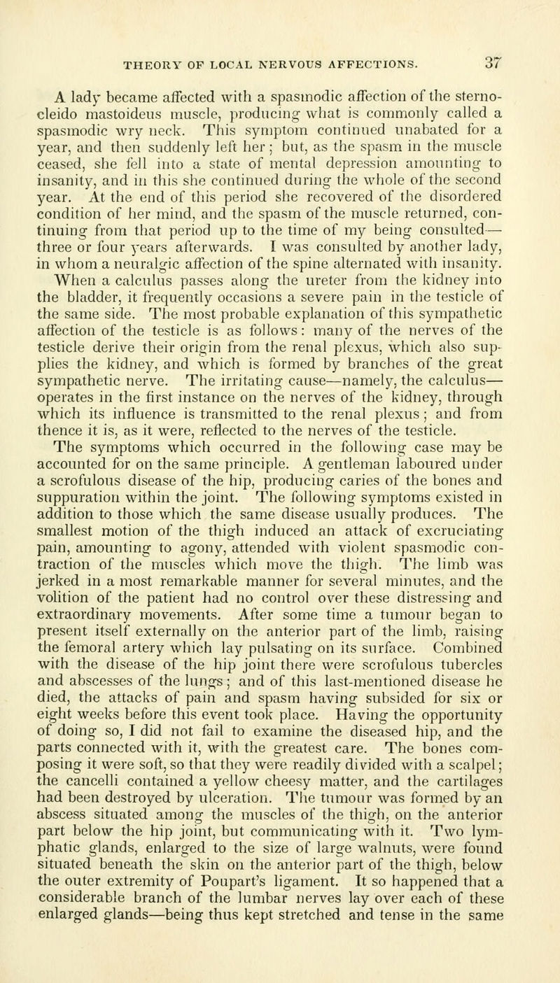 A lady became affected with a spasmodic affection of the sterno- cleido mastoideus muscle, producing what is commonly called a spasmodic wry neck. This symptom continued unabated for a year, and then suddenly left her; but, as the spasm in the muscle ceased, she fell into a state of mental depression amounting to insanity, and in this she continued during the whole of the second year. At the end of this period she recovered of the disordered condition of her mind, and the spasm of the muscle returned, con- tinuing from that period up to the time of my being consulted— three or four years afterwards. I was consulted by another lady, in whom a neuralgic affection of the spine alternated with insanity. When a calculus passes along the ureter from the kidney into the bladder, it frequently occasions a severe pain in the testicle of the same side. The most probable explanation of this sympathetic affection of the testicle is as follows: many of the nerves of the testicle derive their origin from the renal plexus, which also sup- plies the kidney, and which is formed by branches of the great sympathetic nerve. The irritating cause—namely, the calculus— operates in the first instance on the nerves of the kidney, through which its influence is transmitted to the renal plexus; and from thence it is, as it were, reflected to the nerves of the testicle. The symptoms which occurred in the following case may be accounted for on the same principle. A gentleman laboured under a scrofulous disease of the hip, producing caries of the bones and suppuration within the joint. The following symptoms existed in addition to those which the same disease usually produces. The smallest motion of the thigh induced an attack of excruciating pain, amounting to agony, attended with violent spasmodic con- traction of the muscles which move the thigh. The limb was jerked in a most remarkable manner for several minutes, and the volition of the patient had no control over these distressing and extraordinary movements. After some time a tumour began to present itself externally on the anterior part of the limb, raising the femoral artery which lay pulsating on its surface. Combined with the disease of the hip joint there were scrofulous tubercles and abscesses of the lungs ; and of this last-mentioned disease he died, the attacks of pain and spasm having subsided for six or eight weeks before this event took place. Having the opportunity of doing so, I did not fail to examine the diseased hip, and the parts connected with it, with the greatest care. The bones com- posing it were soft, so that they were readily divided with a scalpel; the cancelli contained a yellow cheesy matter, and the cartilages had been destroyed by ulceration. The tumour was formed by an abscess situated among the muscles of the thigh, on the anterior part below the hip joint, but communicating with it. Two lym- phatic glands, enlarged to the size of large walnuts, were found situated beneath the skin on the anterior part of the thigh, below the outer extremity of Poupart's ligament. It so happened that a considerable branch of the lumbar nerves lay over each of these enlarged glands—being thus kept stretched and tense in the same