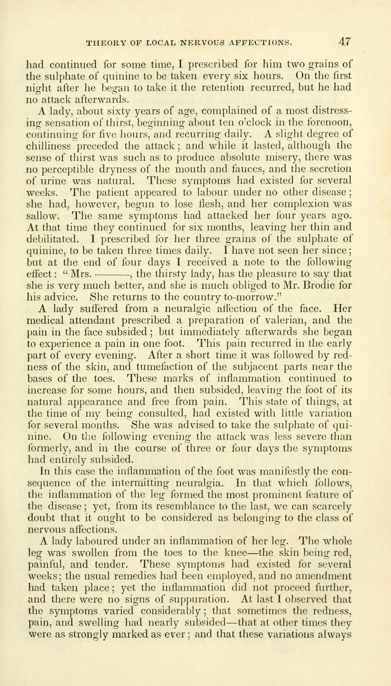 had continued for some time, 1 prescribed for him two grains of the sulphate of quinine to be taken every six hours. On the first night after he began to take it the retention recurred, but he had no attack afterwards. A lady, about sixty years of age, complained of a most distress- ing sensation of thirst, beginning about ten o'clock in the forenoon, continuing for five hours, and recurring daily. A slight degree of chilliness preceded the attack; and while it lasted, although the sense of thirst was such as to produce absolute misery, there was no perceptible dryness of the mouth and fauces, and the secretion of urine was natural. These symptoms had existed for several weeks. The patient appeared to labour under no other disease; she had, however, begun to lose flesh, and her complexion was sallow. The same symptoms had attacked her four years ago. At that time they continued for six months, leaving her thin and debilitated. I prescribed for her three grains of the sulphate of quinine, to be taken three times daily. I have not seen her since; but at the end of four days I received a note to the following effect:  Mrs. , the thirsty lady, has the pleasure to say that she is very much better, and she is much obliged to Mr. Brodie for his advice. She returns to the country to-morrow. A lady suffered from a neuralgic affection of the face. Her medical attendant prescribed a preparation of valerian, and the pain in the face subsided; but immediately afterwards she began to experience a pain in one foot. This pain recurred in the early part of every evening. After a short time it was followed by red- ness of the skin, and tumefaction of the subjacent parts near the bases of the toes. These marks of inflammation continued to increase for some hours, and then subsided, leaving the foot of its natural appearance and free from pain. This state of things, at the time of my being consulted, had existed with little variation for several months. She was advised to take the sulphate of qui- nine. On the following evening the attack was less severe than formerly, and in the course of three or four days the symptoms had entirely subsided. In this case the inflammation of the foot was manifestly the con- sequence of the intermitting neuralgia. In that which follows, the inflammation of the leg formed the most prominent feature of the disease; yet, from its resemblance to the last, we can scarcely doubt that it ought to be considered as belonsrino: to the class of nervous affections. A lady laboured under an inflammation of her leg. The whole leg was swollen from the toes to the knee—the skin being red, painful, and tender. These symptoms had existed for several weeks; the usual remedies had been employed, and no amendment had taken place; yet the inflammation did not proceed further, and there were no signs of suppuration. At last I observed that the symptoms varied considerably; that sometimes the redness, pain, and swelling had nearly subsided—that at other times they were as strongly marked as ever; and that these variations always