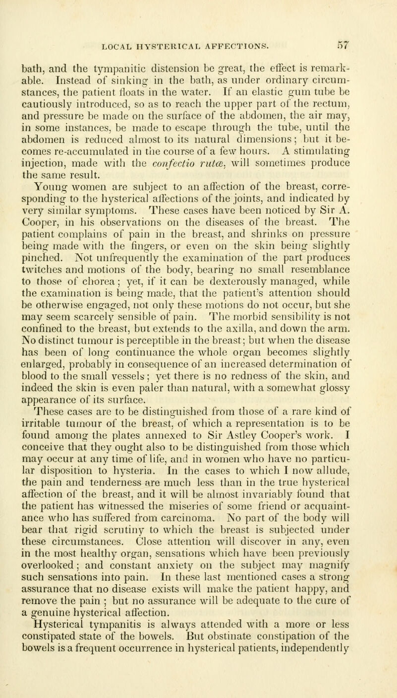 bath, and the tympanitic distension be great, the effect is remark- able. Instead of sinking in the bath, as nnder ordinary circum- stances, the patient floats in the water. If an elastic gum tube be cautiously introduced, so as to reach the upper part of the rectum, and pressure be made on the surface of the abdomen, the air may, in some instances, be made to escape through the tube, until the abdomen is reduced almost to its natural dimensions; but it be- comes re-accumulated in the course of a few hours. A stimulating injection, made with the confectio rutce. will sometimes produce the same result. Young women are subject to an affection of the breast, corre- sponding to the hysterical affections of the joints, and indicated by very similar symptoms. These cases have been noticed by Sir A. Cooper, in his observations on the diseases of the breast. The patient complains of pain in the breast, and shrinks on pressure being made with the fingers, or even on the skin being slightly pinched. Not unfrequently the examination of the part produces twitches and motions of the body, bearing no small resemblance to those of chorea; yet, if it can be dexterously managed, while the examination is being made, that the patient's attention should be otherwise engaged, not only these motions do not occur, but she may seem scarcely sensible of pain. The morbid sensibility is not confined to the breast, but extends to the axilla, and down the arm. No distinct tumour is perceptible in the breast; but when the disease has been of long continuance the whole organ becomes slightly enlarged, probably in consequence of an increased determination of blood to the small vessels; yet there is no redness of the skin, and indeed the skin is even paler than natural, with a somewhat glossy appearance of its surface. These cases are to be distinguished from those of a rare kind of irritable tumour of the breast, of which a representation is to be found among the plates annexed to Sir Astley Cooper's work. I conceive that they ought also to be distinguished from those which may occur at any time of life, and in women who have no particu- lar disposition to hysteria. In the cases to which I now allude, the pain and tenderness are much less than in the true hysterical affection of the breast, and it will be almost invariably found that the patient has witnessed the miseries of some friend or acquaint- ance who has suffered from carcinoma. No part of the body will bear that rigid scrutiny to which the breast is subjected under these circumstances. Close attention will discover in any, even in the most healthy organ, sensations which have been previously overlooked; and constant anxiety on the subject may magnify such sensations into pain. In these last mentioned cases a strong assurance that no disease exists will make the patient happy, and remove the pain ; but no assurance will be adequate to the cure of a genuine hysterical affection. Hysterical tympanitis is always attended with a more or less constipated state of the bowels. But obstinate constipation of the bowels is a frequent occurrence in hysterical patients, independently