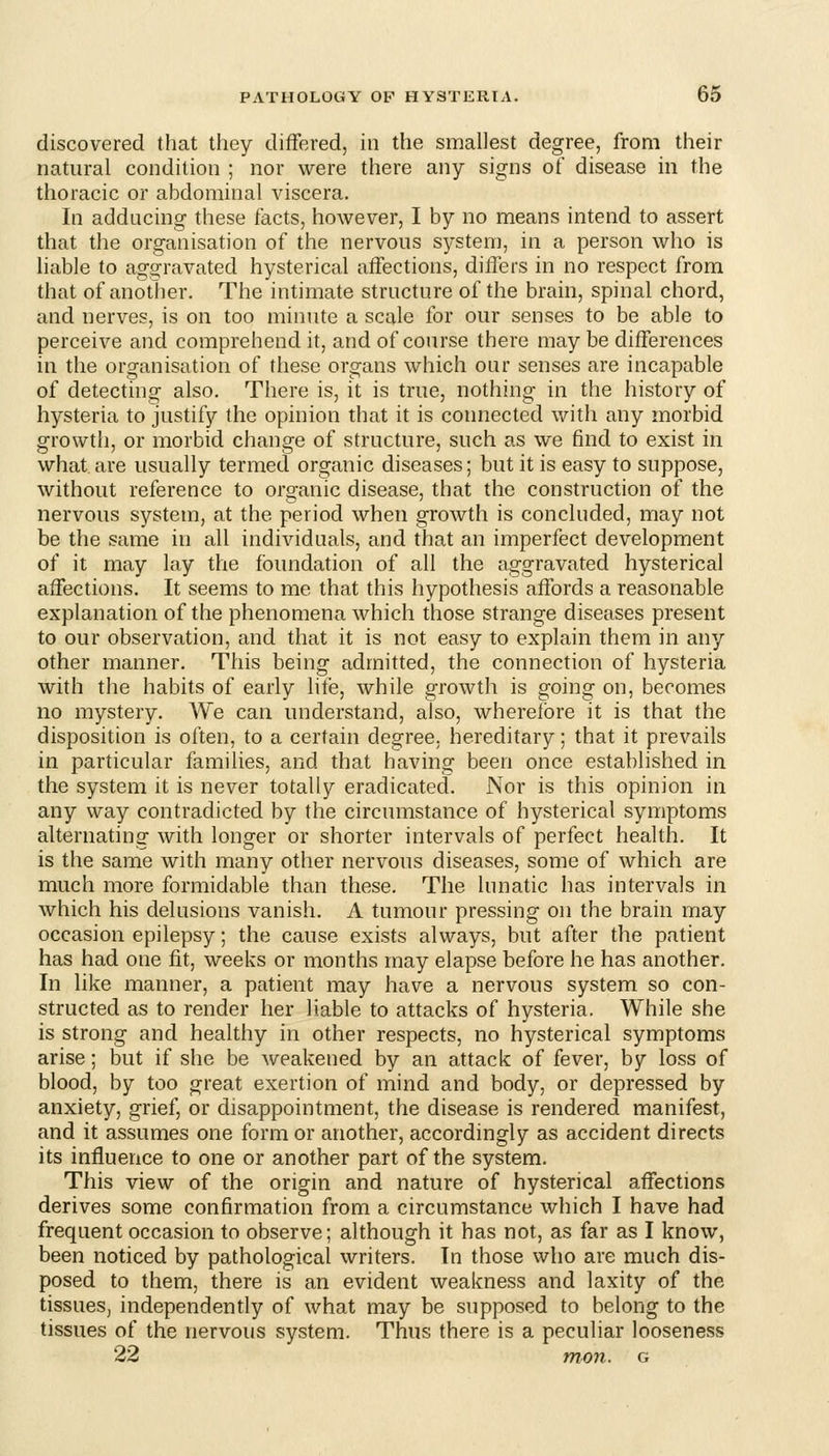 discovered that they differed, in the smallest degree, from their natural condition ; nor were there any signs of disease in the thoracic or abdominal viscera. In adducing these facts, however, I by no means intend to assert that the organisation of the nervous system, in a person who is liable to aggravated hysterical affections, differs in no respect from that of another. The intimate structure of the brain, spinal chord, and nerves, is on too minute a scale for our senses to be able to perceive and comprehend it, and of course there may be differences in the organisation of these organs which our senses are incapable of detecting also. There is, it is true, nothing in the history of hysteria to justify the opinion that it is connected with any morbid growth, or morbid change of structure, such as we find to exist in what are usually termed organic diseases; but it is easy to suppose, without reference to organic disease, that the construction of the nervous system, at the period when growth is concluded, may not be the same in all individuals, and that an imperfect development of it may lay the foundation of all the aggravated hysterical affections. It seems to me that this hypothesis affords a reasonable explanation of the phenomena which those strange diseases present to our observation, and that it is not easy to explain them in any other manner. This being admitted, the connection of hysteria with the habits of early life, while growth is going on, becomes no mystery. We can understand, also, wherefore it is that the disposition is often, to a certain degree, hereditary; that it prevails in particular families, and that having been once established in the system it is never totally eradicated. Nor is this opinion in any way contradicted by the circumstance of hysterical symptoms alternating with longer or shorter intervals of perfect health. It is the same with many other nervous diseases, some of which are much more formidable than these. The lunatic has intervals in which his delusions vanish. A tumour pressing on the brain may occasion epilepsy; the cause exists always, but after the patient has had one fit, weeks or months may elapse before he has another. In like manner, a patient may have a nervous system so con- structed as to render her liable to attacks of hysteria. While she is strong and healthy in other respects, no hysterical symptoms arise; but if she be weakened by an attack of fever, by loss of blood, by too great exertion of mind and body, or depressed by anxiety, grief, or disappointment, the disease is rendered manifest, and it assumes one form or another, accordingly as accident directs its influence to one or another part of the system. This view of the origin and nature of hysterical affections derives some confirmation from a circumstance which I have had frequent occasion to observe; although it has not, as far as I know, been noticed by pathological writers. In those who are much dis- posed to them, there is an evident weakness and laxity of the tissues, independently of what may be supposed to belong to the tissues of the nervous system. Thus there is a peculiar looseness 22 mon. g