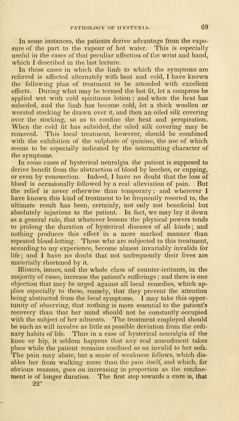 In some instances, the patients derive advantage from the expo- sure of the part to the vapour of hot water. This is especially- useful in the cases of that peculiar affection of the wrist and hand, which I described in the last lecture. In those cases in which the limb to which the symptoms are referred is affected alternately with heat and cold, I have known the following plan of treatment to be attended with excellent effects. During what may be termed the hot fit, let a compress be applied wet with cold spirituous lotion ; and when the heat has subsided, and the limb has become cold, let a thick woollen or worsted stocking be drawn over it, and then an oiled silk covering over the stocking, so as to confine the heat and perspiration. When the cold fit has subsided, the oiled silk covering may be removed. This local treatment, however, should be combined with the exhibition of the sulphate of quinine, the use of which seems to be especially indicated by the intermitting character of the symptoms. In some cases of hysterical neuralgia the patient is supposed to derive benefit from the abstraction of blood by leeches, or cupping, or even by venesection. Indeed, I have no doubt that the loss of blood is occasionally followed by a real alleviation of pain. But the relief is never otherwise than temporary; and wherever I have known this kind of treatment to be frequently resorted to, the ultimate result has been, certainly, not only not beneficial but absolutely injurious to the patient. In fact, we may lay it down as a general rule, that whatever lessens the physical powers tends to prolong the duration of hysterical diseases of all kinds; and nothing produces this effect in a more marked manner than repeated blood-letting. Those who are subjected to this treatment, according to my experience, become almost invariably invalids for life; and I have no doubt that not nnfrequently their lives are materially shortened by it. Blisters, issues, and the whole class of counter-irritants, in the majority of cases, increase the patient's sufferings ; and there is one objection that may be urged against all local remedies, which ap- plies especially to these, namely, that they prevent the attention being abstracted from the local symptoms. I may take this oppor- tunity of observing, that nothing is more essential to the patient's recovery than that her mind should not be constantly occupied with the subject of her ailments. The treatment employed should be such as will involve as little as possible deviation from the ordi- nary habits of life. Thus in a case of hysterical neuralgia of the knee or hip. it seldom happens that any real amendment takes place while the patient remains confined as an invalid to her sofa. The pain may abate, but a sense of weakness follows, which dis- ables her from walking more than the pain itself, and which, for obvious reasons, goes on increasing: in proportion as the confine- ment is of longer duration. The first step towards a cure is, that 22*