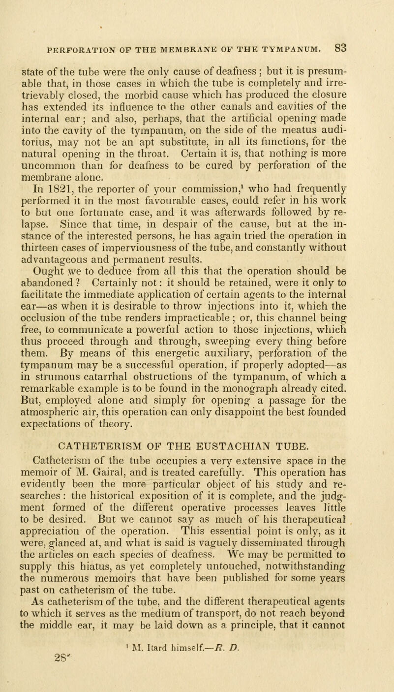 State of the tube were the only cause of deafness ; but it is presum- able that, in those cases in which the tube is completely and irre- trievably closed, the morbid cause which has produced the closure has extended its influence to the other canals and cavities of the internal ear; and also, perhaps, that the artificial opening made into the cavity of the tympanum, on the side of the meatus audi- torius, may not be an apt substitute, in all its functions, for the natural opening in the throat. Certain it is, that nothing is more uncommon than for deafness to be cured by perforation of the membrane alone. In 1821, the reporter of your commission,* who had frequently performed it in the most favourable cases, could refer in his work to but one fortunate case, and it was afterwards followed by re- lapse. Since that time, in despair of the cause, but at the in- stance of the interested persons, he has again tried the operation in thirteen cases of imperviousness of the tube, and constantly without advantageous and permanent results. Ought we to deduce from all this that the operation should be abandoned ? Certainly not: it should be retained, were it only to facilitate the immediate application of certain agents to the internal ear—as when it is desirable to throw injections into it, which the occlusion of the tube renders impracticable; or, this channel being free, to communicate a powerful action to those injections, which thus proceed through and through, sweeping every thing before them. By means of this energetic auxiliary, perforation of the tympanum may be a successful operation, if properly adopted—as in strumous catarrhal obstructions of the tympanum, of which a remarkable example is to be found in the monograph already cited. But, employed alone and simply for opening a passage for the atmospheric air, this operation can only disappoint the best founded expectations of theory. CATHETERISM OF THE EUSTACHIAN TUBE. Catheterism of the tube occupies a very extensive space in the memoir of M. Gairal, and is treated carefully. This operation has evidently been the more particular object of his study and re- searches : the historical exposition of it is complete, and the judg- ment formed of the different operative processes leaves little to be desired. But we cannot say as much of his therapeutical appreciation of the operation. This essential point is only, as it were, glanced at, and what is said is vaguely disseminated through the articles on each species of deafness. We may be permitted to supply [his hiatus, as yet completely untouched, notwithstanding the numerous memoirs that have been published for some years past on catheterism of the tube. As catheterism of the tube, and the different therapeutical agents to which it serves as the medium of transport, do not reach beyond the middle ear, it may be laid down as a principle, that it cannot ' M. hard himself.—i?. D. 28'