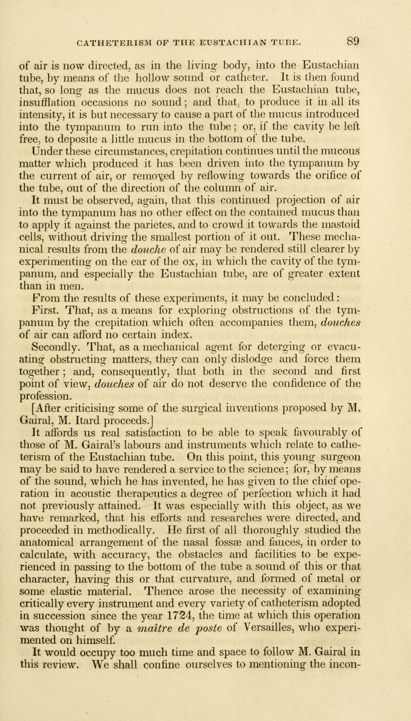 of air is now directed, as in the living body, into the Eustachian tube, by means of the hohow sound or catheter. It is then found that, so lono- as the mucus does not reach the Eustachian tube, insufflation occasions no sound; and that; to produce it in all its intensity, it is but necessary to cause a part of the mucus introduced into the tympanum to run into the tube; or. if the cavity be left free, to deposite a little mucus in the bottom of the tube. Under these circumstances, crepitation continues until the mucous matter which produced it has been driven into the tympanum by the current of air, or removed by reflowing towards the orifice of the tube, out of the direction of the column of air. It must be observed, again, that this continued projection of air into the tympanum has no other effect on the contained mucus than to apply it against the parietes, and to crowd it towards the mastoid cells, without driving the smallest portion of it out. These mecha- nical results from the douche of air may be rendered still clearer by experimentinof on the ear of the ox, in which the cavity of the tym- panum, and especially the Eustachian tube, are of greater extent than in men. From the results of these experiments, it may be concluded: First. That, as a means for exploring obstructions of the tym- panum by the crepitation which often accompanies them, douches of air can afford no certain index. Secondly. That, as a mechanical agent for deterging or evacu- ating obstructing matters, they can only dislodge and force them together ; and, consequently, that both in the second and first point of view, douches of air do not deserve the confidence of the profession. [After criticising some of the surgical inventions proposed by M. Gairal, M. Itard proceeds.] It affords us real satisfaction to be able to speak favourably of those of M. Gairal's labours and instruments which relate to cathe- terism of the Eustachian tube. On this point, this young surgeon may be said to have rendered a service to the science; for, by means of the sound, which he has invented, he has given to the chief ope- ration in acoustic therapeutics a degree of perfection which it had not previously attained. It was especially with this object, as we have remarked, that his efforts and researches were directed, and proceeded in methodically. He first of all thoroughly studied the anatomical arrangement of the nasal fossae and fauces, in order to calculate, with accuracy, the obstacles and facilities to be expe- rienced in passing to the bottom of the tube a sound of this or that character, having this or that curvature, and formed of metal or some elastic material. Thence arose the necessity of examining critically every instrument and every variety of catheterism adopted in succession since the year 1724, the time at which this operation was thought of by a maitre de jposte of Versailles, who experi- mented on himself It would occupy too much time and space to follow M. Gairal in this review. We shall confine ourselves to mentioning: the incon-