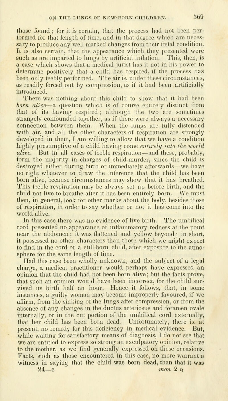 those found; for it is certain, that the process had not been per- formed for that length of time, and in that degree which arc neces- sary to produce any well marked changes from their jbctal condition. It is also certain, that the appearance which they presented were such as are imparted to lungs by artificial inflation. This, then, is a case which shows that a medical jurist has it not in his power to determine positively that a child has respired, if the process has been only feebly performed. The air is, under these circumstances, as readily forced out by compression, as if it had been artificially introduced. There was nothing ahout tliis child to show that it had been boni alive—a question which is of course entirely distinct from that of its having respired; although the two are sometimes strangely confounded together, as if there were always a necessary connection between them. When the lungs are fully distended with air, and all the other characters of respiration are strongly developed in them, I am willing to allow that we have a condition highly presumptive of a child having come entirely into the world alive. But in all cases of feeble respiration—and these, probably, form the majority in charges of child-murder, since the child is destroyed either during birth or immediately afterwards—we have no right whatever to draw the inference that the child has been born alive, because circumstances may show that it has breathed. This feeble respiration may be always set up before birth, and the child not live to breathe after it has been entirely born. We must then, in general, look for other marks about the body, besides those of respiration, in order to say whether or not it has come into the world alive. In this case there was no evidence of live birth. The umbilical cord presented no appearance of inflammatory redness at the point near the abdomen; it was flattened and yellow beyond; in short, it possessed no other characters than those which we might expect to find in the cord of a still-born child, after exposure to the atmo- sphere for the same length of time. Had this case been wholly unknown, and the subject of a legal charge, a medical practitioner would perhaps have expressed an opinion that the child had not been born alive; but the facts prove, that such an opinion would have been incorrect, for the child sur- vived its birth half an hour. Hence it follows, that, in some instances, a guilty woman may become improperly favoured, if we affirm, from the sinking of the lungs after compression, or from the absence of any changes in the ductus arteriosus and foramen ovale internally, or in the cut portion of the umbilical cord externally, that her child has been born dead. Unfortunately, there is, at present, no remedy for this deficiency in medical evidence. But, while waiting for satisfactory means of diagnosis, I do not see that we are entitled to express so strong an exculpatory opinion, relative to the mother, as we find generally expressed on these occasions. Facts, such as those encountered in this case, no more warrant a witness in saying that the child was born dead, than that it was