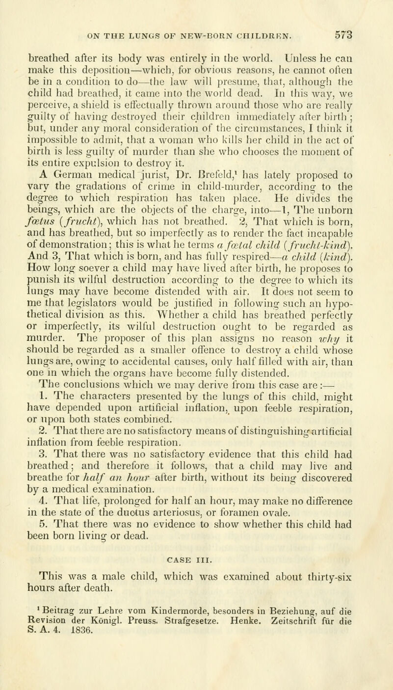 breathed after its body was entirely in the world. Unless he can make this deposition—which, for obvions reasons, he cannot often be in a condition to do—the law will presume, that, although the child had breathed, it came into the world dead. In this way, we perceive, a shield is effectually thrown around those who are really guilty of having destroyed their children immediately after birth ; but, under any moral consideration of the circumstances, I think it impossible to admit, that a woman who kills her child in the act of birth is less guilty of murder than she who chooses the moment of its entire expulsion to destroy it. A German medical jurist, Dr. Brefeld,* has lately proposed to vary the gradations of crime in child-murder, according to the degree to which respiration has taken place. He divides the beings, which are the objects of the charge, into—1, The unborn fcetus {frncht\ which has not breathed. 2, That which is born, and has breathed, but so imperfectly as to render the fact incapable of demonstration; this is what he terms a foetal child {frucht-kind). And 3, That which is born, and has fully respired—a child {kind). How long soever a child may have lived after birth, he proposes to punish its wilful destruction according to the degree to which its lungs may have become distended with air. It does not seem to me that legislators would be justified in following such an hypo- thetical division as this. Whether a child has breathed perfectly or imperfectly, its wilful destruction ought to be regarded as murder. The proposer of this plan assigns no reason %chy it should be regarded as a smaller offence to destroy a child whose lungs are, owing to accidental causes, only half filled with air, than one in which the organs have become fully distended. The conclusions which we may derive from this case are :— 1. The characters presented by the lungs of this child, might have depended upon artificial inflation, upon feeble respiration, or upon both states combined. 2. That there are no satisfactory means of distinguishingarlificial inflation from feeble respiration. 3. That there was no satisfactory evidence that this child had breathed; and therefore it follows, that a child may live and breathe for half an hour after birth, without its being discovered by a medical examination. 4. That life, prolonged for half an hour, may make no difference in the state of the duotus arteriosus, or foramen ovale. 5. That there was no evidence to show whether this child had been born living or dead. CASE III. This was a male child, which was examined about thirty-six hours after death. ' Beitrag zur Lehre vom Kindermorde, besonders in Beziehung, auf die Revision der KOnigl. Preuss. Strafgesetze. Henke. Zeitschrift fur die S. A. 4. 1836.