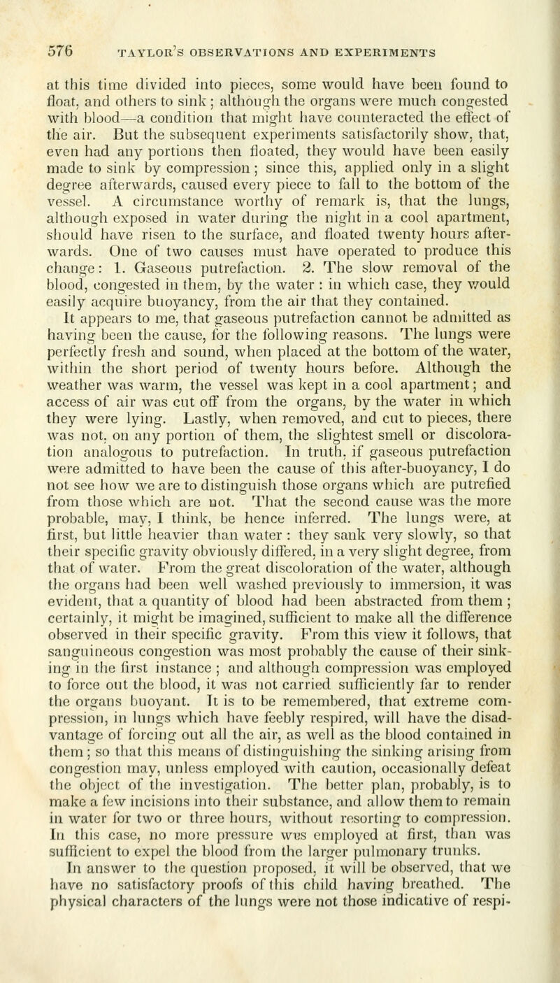 at this time divided into pieces, some would have been found to float, and others to sink ; although the organs were much congested with blood—a condition that might have counteracted the eflect of the air. But the subsequent experiments satisfactorily show, that, even had any portions then floated, they would have been easily made to sink by compression; since this, applied only in a slight degree afterwards, caused every piece to fall to the bottom of the vessel. A circumstance worthy of remark is, that the lungs, although exposed in water during the night in a cool apartment, s[iould have risen to the surface, and floated twenty hours after- wards. One of two causes must have operated to produce this change: 1. Gaseous putrefaction. 2. The slow removal of the blood, congested in them, by the water : in which case, they v/ould easily acquire buoyancy, from the air that they contained. It appears to me, that gaseous putrefaction cannot be admitted as having been the cause, for the following reasons. The lungs were perfectly fresh and sound, when placed at the bottom of the water, within the short period of twenty hours before. Although the weather was warm, the vessel was kept in a cool apartment; and access of air was cut off from the organs, by the water in which they were lying. Lastly, when removed, and cut to pieces, there was not. on any portion of them, the slightest smell or discolora- tion analogous to putrefaction. In truth, if gaseous putrefaction were admitted to have been the cause of this after-buoyancy, I do not see how we are to distinguish those organs which are putrefied from those which are not. That the second cause was the more probable, may, I think, be hence inferred. The lungs were, at first, but little heavier than water : they sank very slowly, so that their specific gravity obviously differed, in a very slight degree, from that of water. From the great discoloration of the water, although the organs had been well washed previously to immersion, it was evident, that a quantity of blood had been abstracted from them ; certainly, it might be imagined, sufficient to make all the difference observed in their specific gravity. From this view it follows, that sanguineous congestion was most probably the cause of their sink- ing in the first instance ; and although compression was employed to force out the blood, it was not carried sufficiently far to render the organs buoyant. It is to be remembered, that extreme com- pression, in lungs which have feebly respired, will have the disad- vantage of forcing out all the air, as well as the blood contained in them; so that this means of distinguishing the sinking arising from congestion may, unless employed with caution, occasionally defeat the object of the investigation. The better plan, probably, is to make a few incisions into their substance, and allow them to remain in water for two or three hours, without resorting to compression. In this case, no more pressure wus employed at first, than was sufficient to expel the blood from the larger pulmonary trunks. In answer to the question proposed, it will be observed, that we have no satisfactory proofs of this child having breathed. The physical characters of the lungs were not those indicative of respi-