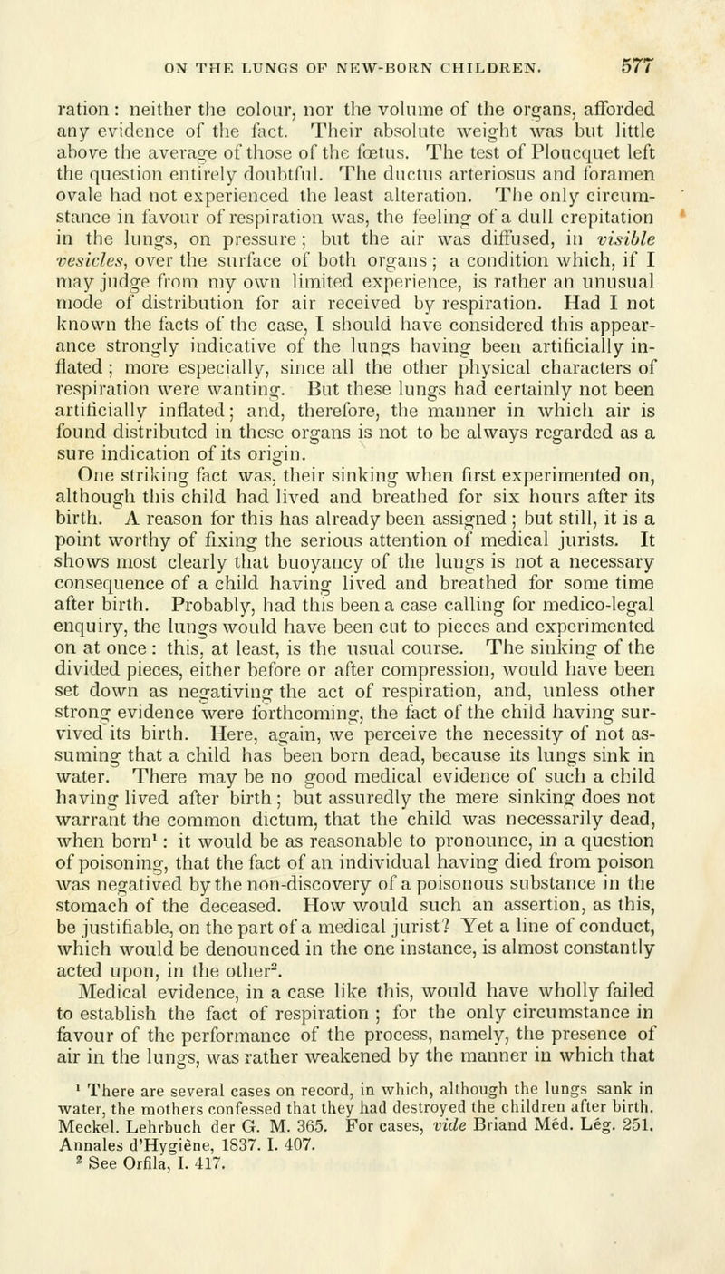 ration: neither the colour, nor the vohnne of the organs, afforded any evidence of the fact. Their absokite weight was but Httle above the average of those of the foetus. The test of Ploucquet left the question entirely doubtful. The ductus arteriosus and foramen ovale had not experienced the least alteration. The only circum- stance in favour of respiration was, the feeling of a dull crepitation in the lungs, on pressure ; but the air was diffused, in visible vesicles, over the surface of both organs ; a condition which, if I may judge from my own limited experience, is rather an unusual mode of distribution for air received by respiration. Had I not known the facts of the case, I should have considered this appear- ance strongly indicative of the lungs having been artificially in- flated ; more especially, since all the other physical characters of respiration were wanting. But these lungs had certainly not been artificially inflated; and, therefore, the manner in which air is found distributed in these organs is not to be always regarded as a sure indication of its orig^iu. One striking fact was, their sinking when first experimented on, although this child had lived and breathed for six honrs after its birth, A reason for this has already been assigned ; but still, it is a point worthy of fixing the serious attention of medical jurists. It shows most clearly that buoyancy of the lungs is not a necessary consequence of a child having lived and breathed for some time after birth. Probably, had this been a case calling for medico-legal enquiry, the lungs would have been cut to pieces and experimented on at once : this, at least, is the usual course. The sinking of the divided pieces, either before or after compression, would have been set down as negativing the act of respiration, and, unless other strong evidence were forthcoming, the fact of the child having sur- vived its birth. Here, again, we perceive the necessity of not as- suming that a child has been born dead, because its lungs sink in water. There may be no good medical evidence of such a child having lived after birth ; but assuredly the mere sinking does not warrant the common dictum, that the child was necessarily dead, when born^: it would be as reasonable to pronounce, in a question of poisoning, that the fact of an individual having died from poison was negatived by the non-discovery of a poisonous substance in the stomach of the deceased. How would such an assertion, as this, be justifiable, on the part of a medical jurist? Yet a line of conduct, which would be denounced in the one instance, is almost constantly acted upon, in the other^. Medical evidence, in a case like this, would have wholly failed to establish the fact of respiration ; for the only circumstance in favour of the performance of the process, namely, the presence of air in the lungs, was rather weakened by the manner in which that ' There are several cases on record, in which, although the lungs sank in water, the mothers confessed that they had destroyed the children after birth. Meckel. Lehrbuch der G. M. 365. For cases, vide Briand Med. Leg. 251. Annales d'Hygiene, 1837. I. 407. 2 See Orfila, I. 417.