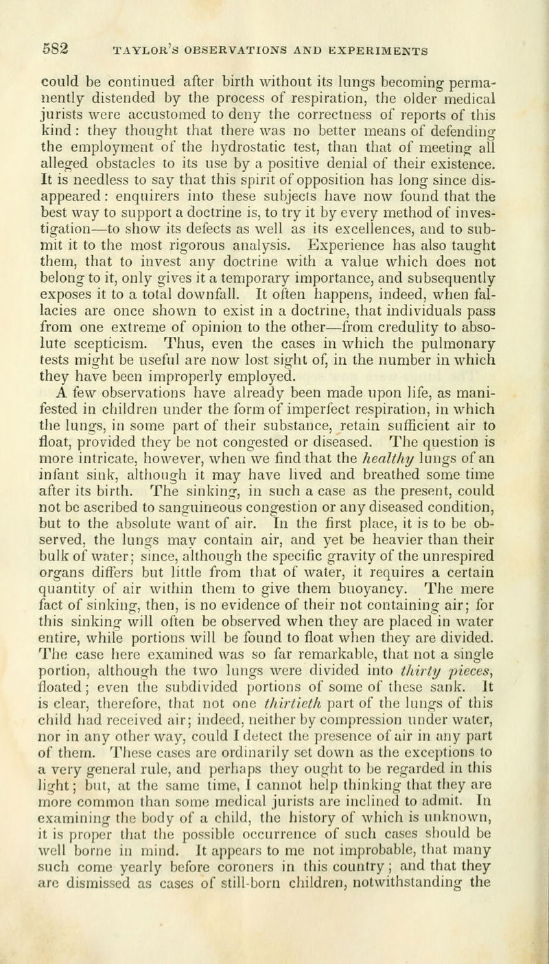 could be continued after birth without its lungs becoming perma- nently distended by the process of respiration, the older medical jurists were accustomed to deny the correctness of reports of this kind: they thought that there was no better means of defending the employment of the hydrostatic test, than that of meeting all alleged obstacles to its use by a positive denial of their existence. It is needless to say that this spirit of opposition has long since dis- appeared : enquirers into these subjects have now found that the best way to support a doctrine is, to try it by every method of inves- tigation—to show its defects as well as its excellences, and to sub- mit it to the most rigorous analysis. Experience has also taught them, that to invest any doctrine with a value which does not belong to it, only gives it a temporary importance, and subsequently exposes it to a total downfall. It often happens, indeed, when fal- lacies are once shown to exist in a doctrine, that individuals pass from one extreme of opinion to the other—from credulity to abso- lute scepticism. Thus, even the cases in which the pulmonary tests might be useful are now lost sight of, in the number in which they have been improperly employed. A few observations have already been made upon life, as mani- fested in children under the form of imperfect respiration, in which the lungs, in some part of their substance, retain sufficient air to float, provided they be not congested or diseased. The question is more intricate, however, when we find that the healthy lungs of an infant sink, altfiough it may have lived and breathed some time after its birth. The sinking, in such a case as the present, could not be ascribed to sanguineous congestion or any diseased condition, but to the absolute want of air. In the first place, it is to be ob- served, the lungs may contain air, and yet be heavier than their bulk of water; since, although the specific gravity of the unrespired organs differs but little from that of water, it requires a certain quantity of air within them to give them buoyancy. The mere fact of sinking, then, is no evidence of their not containing air; for this sinking will often be observed when they are placed in water entire, while portions will be found to float when they are divided. The case here examined was so far remarkable, that not a single portion, although the two lungs were divided into thirty -pieces, floated; even tlie subdivided portions of some of these sank. It is clear, therefore, that not one thirtieth part of the lungs of this child had received air; indeed, neither by compression under water, nor in any other way, could I detect the presence of air in any part of them. These cases are ordinarily set down as the exceptions to a very general rule, and perhaps they ought to be regarded in this light; but, at the same time, I cannot help thinking that they are more common than some medical jurists arc inclined to admit. In examining the body of a child, the history of which is unknown, it is proper that the possible occurrence of such cases should be well borne in mind. It appears to me not improbable, that many such come yearly before coroners in this country; and that they are dismissed as cases of still-born children, notwithstanding the