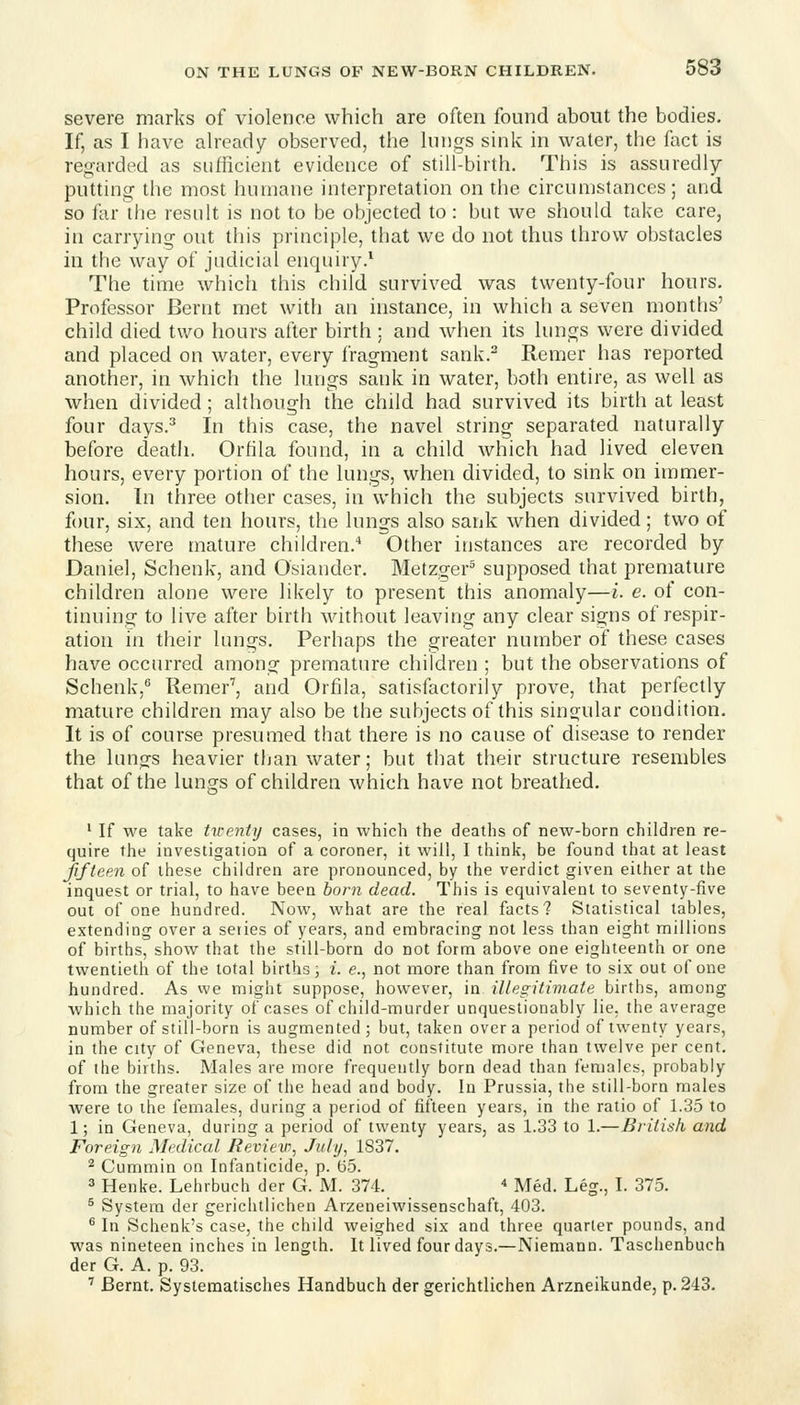 severe marks of violence which are often found about the bodies. If, as I have ah-eady observed, the hnigs sink in water, the foct is regarded as sufficient evidence of still-birth. This is assuredly- putting the most humane interpretation on the circumstances; and so for the result is not to be objected to : but we should take care, in carrying out this principle, that we do not thus throw obstacles in the way of judicial enquiry.* The time which this child survived was twenty-four hours. Professor Bernt met with an instance, in which a seven months' child died two hours after birth : and when its lungs were divided and placed on water, every fragment sank.^ Remer has reported another, in which the lungs sank in water, both entire, as well as when divided; although the child had survived its birth at least four days.^ In this case, the navel string separated naturally before death. Orfila found, in a child which had lived eleven hours, every portion of the lungs, when divided, to sink on immer- sion. In three other cases, in which the subjects survived birth, four, six, and ten hours, the lungs also sank when divided; two of these were mature children.* Other instances are recorded by Daniel, Schenk, and Osiander. Metzger^ supposed that premature children alone were likely to present this anomaly—i. e. of con- tinuing to live after birth without leaving any clear signs of respir- ation in their lungs. Perhaps the greater number of these cases have occurred among premature children ; but the observations of Schenk,'' Remer', and Orfila, satisfactorily prove, that perfectly mature children may also be the subjects of this singular condition. It is of course presumed that there is no cause of disease to render the lungs heavier than water; but that their structure resembles that of the lungs of children which have not breathed. • If we take tireniy cases, in which the deaths of new-born children re- quire the investigation of a coroner, it will, I think, be found that at least fifteen of these children are pronounced, by the verdict given either at the inquest or trial, to have been born dead. This is equivalent to seventy-five out of one hundred. Now, what are the real facts? Statistical tables, extending over a series of years, and embracing not less than eight millions of births, show that the still-born do not form above one eighteenth or one twentieth of the total births, i. e., not more than from five to six out of one hundred. As we might suppose, however, in illegitimate births, among which the majority of cases of child-murder unquestionably lie. the average number of still-born is augmented; but, taken over a period of twenty years, in the city of Geneva, these did not constitute more than twelve per cent, of the births. Males are more frequently born dead than females, probably from the greater size of the head and body. In Prussia, the still-born males Avere to the females, during a period of fifteen years, in the ratio of 1.35 to 1; in Geneva, during a period of twenty years, as 1.33 to 1.—British and Foreign Medical lieview, July, 1837. ^ Cummin on Infanticide, p. 65. 3 Henke. Lehrbuch der G. M. 374.  Med. Leg., I. 375. ^ System der gerichtlichen Arzeneiwissenschaft, 403. ^ In Schenk's case, the child weighed six and three quarter pounds, and was nineteen inches in length. It lived four days.—Niemann. Taschenbuch der G. A. p. 93. '' Bernt. Systematisches Handbuch der gerichtlichen Arzneikunde, p. 243.