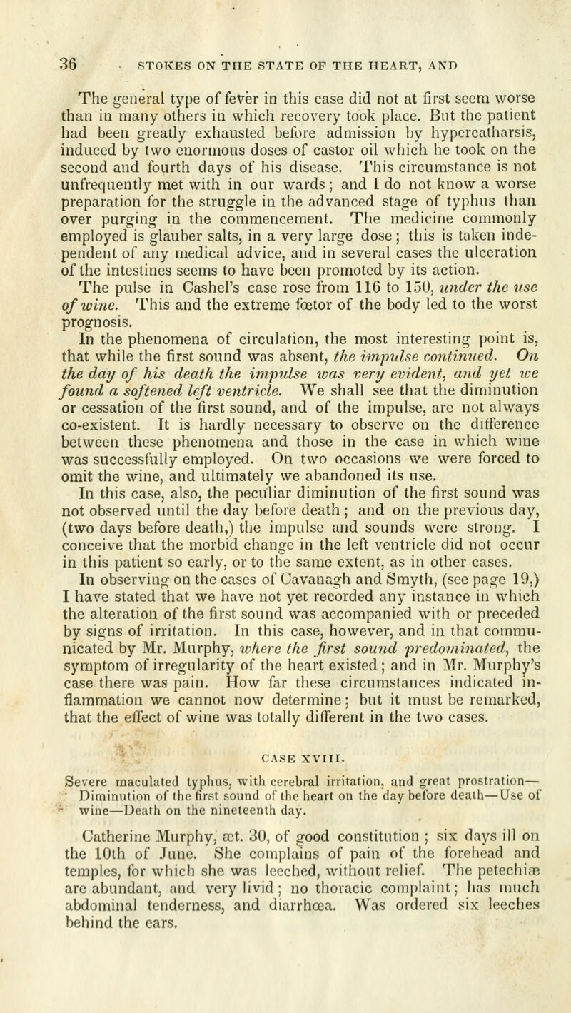 The general type offerer in this case did not at first seem worse than in many others in which recovery took place. But the patient had been greatly exhausted before admission by hypercatharsis, induced by two enormous doses of castor oil which he took on the second and fourth days of his disease. This circumstance is not unfrequently met with in our wards ; and I do not know a worse preparation for the struggle in the advanced stage of typhus than over purging in the commencement. The medicine commonly employed is glauber salts, in a very large dose; this is taken inde- pendent of any medical advice, and in several cases the ulceration of the intestines seems to have been promoted by its action. The pulse in Cashel's case rose from 116 to 150, under the use of wine. This and the extreme foetor of the body led to the worst prognosis. In the phenomena of circulation, the most interesting point is, that while the first sound was absent, the inipidse cojitifined. On the day of his death the impulse ivas very evident, and yet we found a softened left ventricle. We shall see that the diminution or cessation of the first sound, and of the impulse, are not always co-existent. It is hardly necessary to observe on the diflference between these phenomena and those in the case in which wine was successfully employed. On two occasions we were forced to omit the wine, and ultimately we abandoned its use. In this case, also, the peculiar diminution of the first sound was not observed until the day before death ; and on the previous day, (two days before death,) the impulse and sounds were strong. I conceive that the morbid change in the left ventricle did not occur in this patient so early, or to the same extent, as in other cases. In observing on the cases of Cavanagh and Smyth, (see page 19,) I have stated that we have not yet recorded any instance in which the alteration of the first sound was accompanied with or preceded by signs of irritation. In this case, however, and in that commu- nicated by Mr. Murphy, ivhere the first sound ])7-edoniinatedj the symptom of irregularity of the heart existed; and in Mr. Murphy's case there was pain. How far these circumstances indicated in- flammation we cannot now determine; but it must be remarked, that the efiect of wine was totally different in the two cases. CASE XVIIr. Severe maculated typhus, with cerebral irritation, and great prostration— ^ ■ Diminution of the first sound of the heart on the day before death—Use of '^' wine—Death on the nineteenth day. Catherine Murphy, a!t. 30, of good constitution ; six days ill on the 10th of June. She complains of pain of the forehead and temples, for which she was leeched, without relief The petechias are abundant, and very livid; no thoracic complaint; has much abdominal tenderness, and diarrhoea. Was ordered six leeches behind the ears.