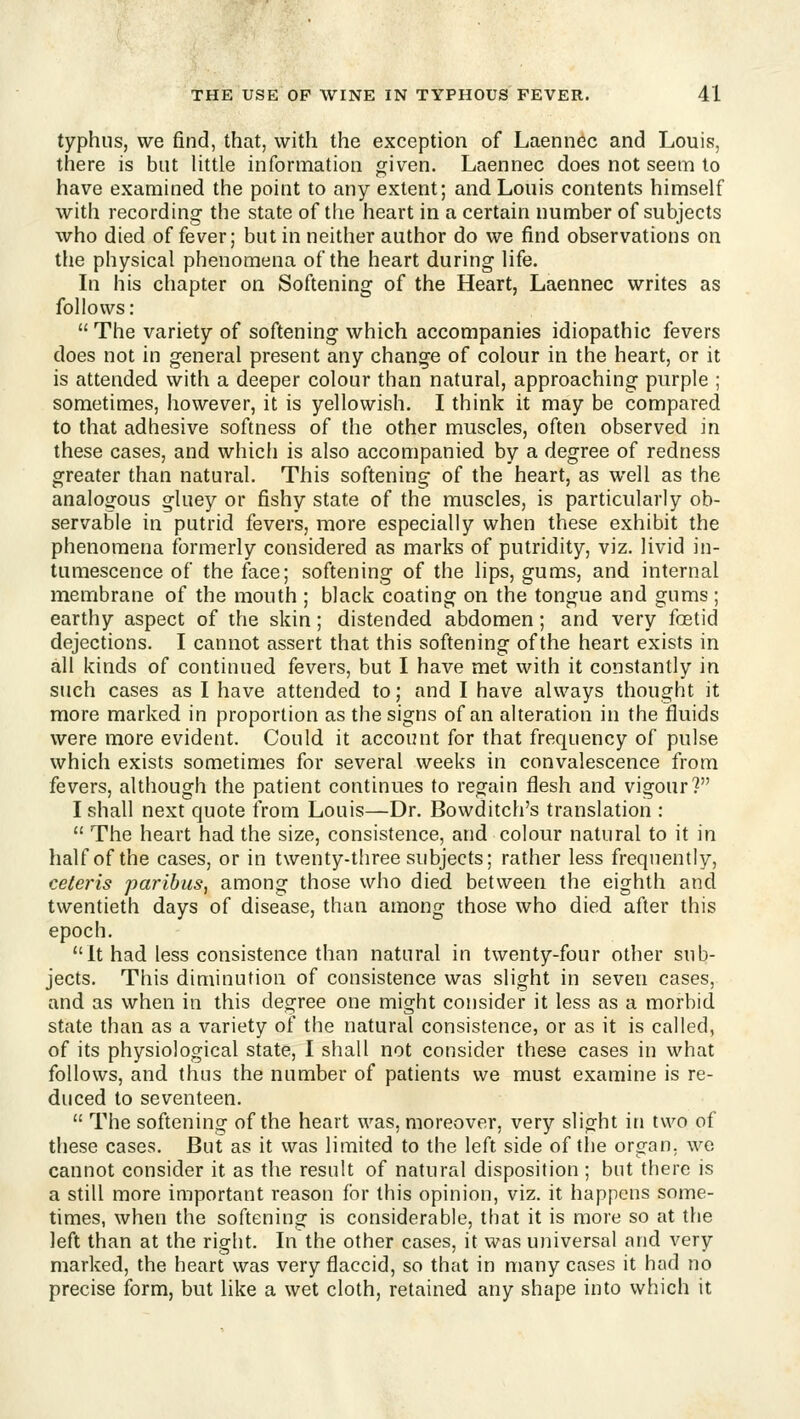 typhus, we find, that, with the exception of Laennec and Louis, there is but httle information given. Laennec does not seem to have examined the point to any extent; and Louis contents himself with recording the state of the heart in a certain number of subjects who died offerer; but in neither author do we find observations on the physical phenomena of the heart during life. In his chapter on Softening of the Heart, Laennec writes as follows:  The variety of softening which accompanies idiopathic fevers does not in general present any change of colour in the heart, or it is attended with a deeper colour than natural, approaching purple ; sometimes, however, it is yellowish. I think it may be compared to that adhesive softness of the other muscles, often observed in these cases, and which is also accompanied by a degree of redness greater than natural. This softening of the heart, as well as the analogous gluey or fishy state of the muscles, is particularly ob- servable in putrid fevers, more especially when these exhibit the phenomena formerly considered as marks of putridity, viz. livid in- tumescence of the face; softening of the lips, gums, and internal membrane of the mouth ; black coating on the tongue and gums ; earthy aspect of the skin; distended abdomen; and very foetid dejections. I cannot assert that this softening of the heart exists in all kinds of continued fevers, but I have met with it constantly in such cases as I have attended to; and I have always thought it more marked in proportion as the signs of an alteration in the fluids were more evident. Could it account for that frequency of pulse which exists sometimes for several weeks in convalescence from fevers, although the patient continues to regain flesh and vigour? I shall next quote from Louis—Dr. Bowditch's translation :  The heart had the size, consistence, and colour natural to it in half of the cases, or in twenty-three subjects; rather less frequently, ceteris paribus, among those who died between the eighth and twentieth days of disease, than among those who died after this epoch. It had less consistence than natural in twenty-four other sub- jects. This diminution of consistence was slight in seven cases, and as when in this degree one might consider it less as a morbid state than as a variety of the natural consistence, or as it is called, of its physiological state, I shall not consider these cases in what follows, and thus the number of patients we must examine is re- duced to seventeen.  The softening of the heart was, moreover, very slight in two of these cases. But as it was limited to the left side of tlje organ, we cannot consider it as the result of natural disposition; but there is a still more important reason for this opinion, viz. it happens some- times, when the softening is considerable, that it is more so at the left than at the right. In the other cases, it was universal and very marked, the heart was very flaccid, so that in many cases it had no precise form, but like a wet cloth, retained any shape into which it