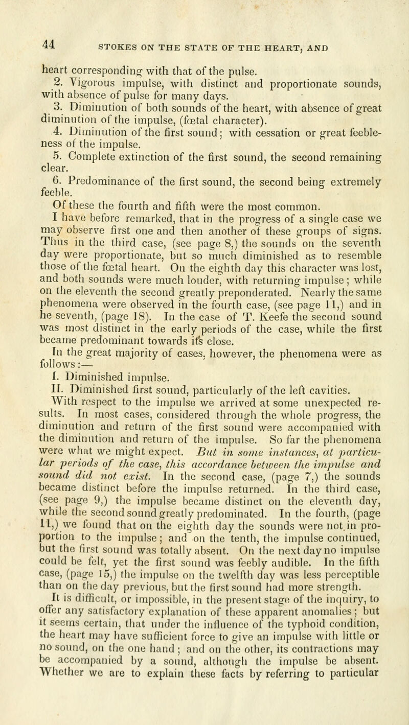 heart correspondino^ with that of the pulse. 2. Vigorous impulse, with distinct and proportionate sounds, with absence of pulse for many days. 3. Diminution of both sounds of the heart, with absence of great diminution of the impulse, (fostal character). 4. Diminution of the first sound; with cessation or great feeble- ness of the impulse. 5. Complete extinction of the first sound, the second remaining clear. 6. Predominance of the first sound, the second being extremely feeble. Of these the fourth and fifth were the most common. I have before remarked, that in the progress of a single case we may observe first one and then another ot these groups of signs. Thus in the third case, (see page 8,) the sounds on the seventh day were proportionate, but so much diminished as to resemble those of the fcetal heart. On the eighth day this character was lost, and both sounds were much louder, with returning impulse; while on the eleventh the second greatly preponderated. Nearly the same phenomena were observed in the fourth case, (see page 11,) and in he seventh, (page 18). In the case of T. Keefe the second sound was most distinct in the early periods of the case, while the first became predominant towards its close. In the great majority of cases, however, the phenomena were as follows:— I. Diminished impulse. IT. Diminished first sound, particularly of the left cavities. With respect to the impulse we arrived at some unexpected re- sults. In most cases, considered through the whole progress, the diminution and return of the first sound were accompanied with the diminution and return of the impulse. So far the phenomena were what we might expect. But in some instances, at particu- lar periods of the case, this accordance hetioeen the impidse and sound did not exist. In the second case, (page 7,) the sounds became distinct before the impulse returned. In the third case, (see page 9,) the impulse became distinct on the eleventh day, while the second sound greatly predominated. In the fourth, (page ll,)vve found that on the eighth day the sounds were not.in pro- portion to the impulse; and'on the tenth, the impulse continued, but the first sound was totally absent. On the next day no impulse could be felt, yet the first sound was feebly audible. In the fifth case, (page 15,) the impulse on the twelfth day was less perceptible than on the day previous, but the first sound had more strength. It is difficult, or impossible, in the present stage of the inquiry, to offer any satisfactory explanation of these apparent anomalies; but it seems certain, that under the influence of the typhoid condition, the heart may have sufficient force to give an impulse with little or no sound, on the one hand; and on the other, its contractions may be accompanied by a sound, although the impulse be absent. Whether we are to explain these facts by referring to particular