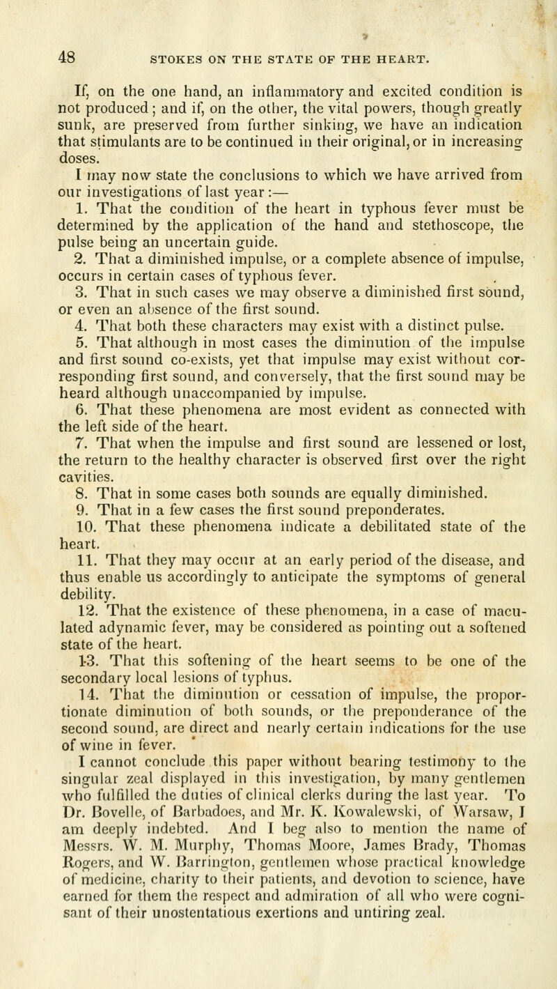 If, on the one hand, an inflammatory and excited condition is not produced; and if, on the other, the vital powers, though greatly- sunk, are preserved from further sinking, we have an indication that stimulants are to be continued in their original, or in increasing doses. I may now state the conclusions to which we have arrived from our investigations of last year :— 1. That the condition of the heart in typhous fever must be determined by the application of the hand and stethoscope, the pulse being an uncertain guide. 2. That a diminished impulse, or a complete absence of impulse, occurs in certain cases of typhous fever. 3. That in such cases we may observe a diminished first sound, or even an absence of the first sound. 4. That both these characters may exist with a distinct pulse. 5. That although in most cases the diminution of the impulse and first sound co-exists, yet that impulse may exist without cor- responding first sound, and conversely, that the first sound may be heard although unaccompanied by impulse. 6. That these phenomena are most evident as connected with the left side of the heart. 7. That when the impulse and first sound are lessened or lost, the return to the healthy character is observed first over the right cavities. 8. That in some cases both sounds are equally diminished. 9. That in a few cases the first sound preponderates. 10. That these phenomena indicate a debilitated state of the heart. 11. That they may occur at an early period of the disease, and thus enable us accordingly to anticipate the symptoms of general debility. 12. That the existence of these phenomena, in a case of macu- lated adynamic fever, may be considered as pointing out a softened state of the heart. 1-3. That this softening of the heart seems to be one of the secondary local lesions of typhus. 14. That the diminution or cessation of impulse, the propor- tionate diminution of both sounds, or the preponderance of the second sound, are direct and nearly certain indications for the use of wine in fever. I cannot conclude this paper without bearing testimony to the singular zeal displayed in tfiis investigation, by many gentlemen who fulfilled the duties of clinical clerks during the last year. To Dr. Bovelle, of Barbadoes, and Mr. K. Kowalewski, of Warsaw, I am deeply indebted. And I beg also to mention the name of Messrs. W. M. Murphy, Thomas Moore, James Brady, Thomas Rogers, and W. Barrington, gentlemen whose practical knowledge of medicine, charity to their patients, and devotion to science, have earned for them the respect and admiration of all who were cogni- sant of their unostentatious exertions and untiring zeal.