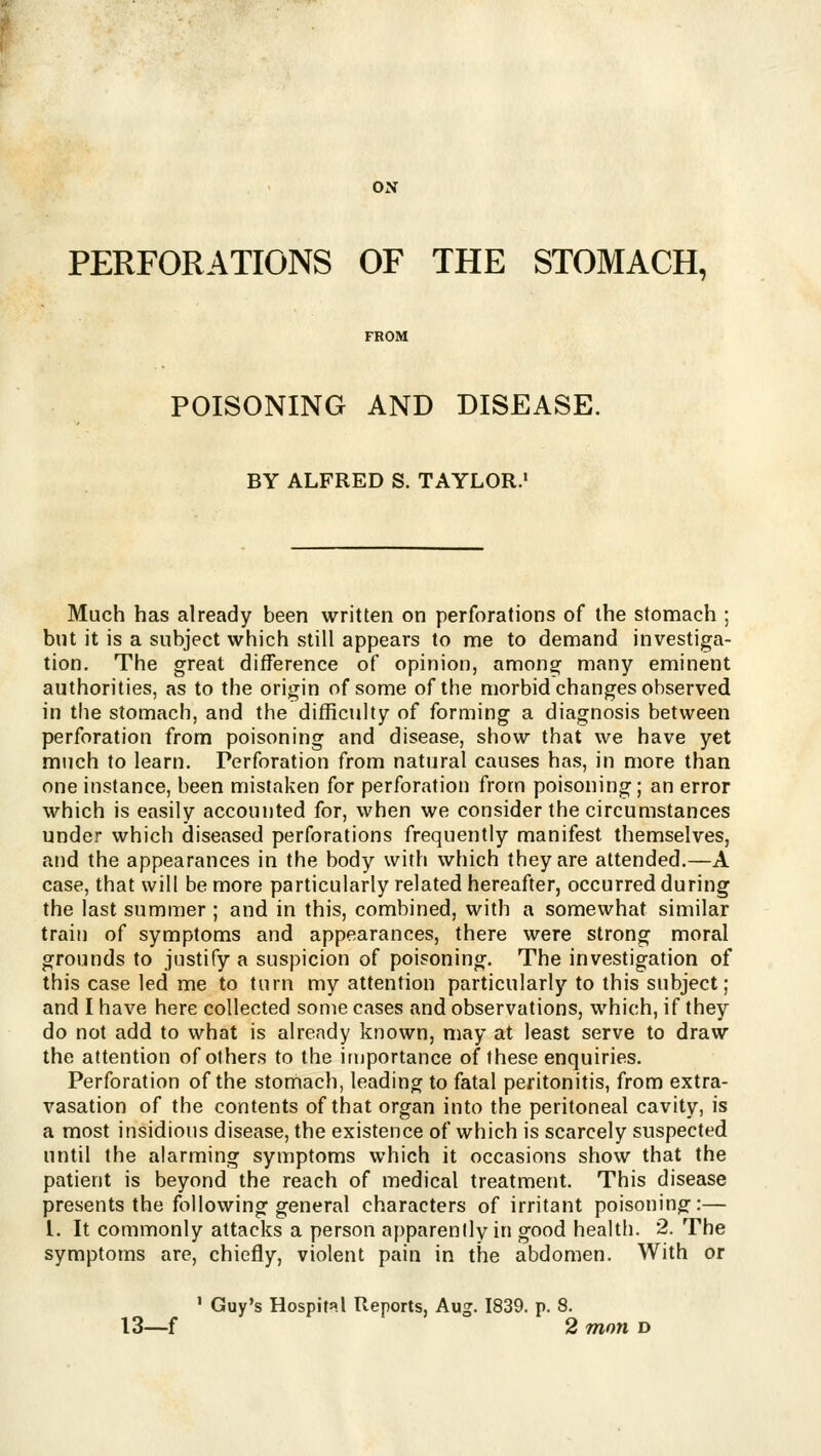 ON PERFORATIONS OF THE STOMACH, FROM POISONING AND DISEASE. BY ALFRED S. TAYLOR.' Much has already been written on perforations of the stomach ; but it is a subject which still appears to me to demand investiga- tion. The great difference of opinion, among many eminent authorities, as to the origin of some of the morbid changes observed in the stomach, and the difficulty of forming a diagnosis between perforation from poisoning and disease, show that we have yet much to learn. Perforation from natural causes has, in more than one instance, been mistaken for perforation from poisoning; an error which is easily accounted for, when we consider the circumstances under which diseased perforations frequently manifest themselves, and the appearances in the body with which they are attended.—A case, that will be more particularly related hereafter, occurred during the last summer ; and in this, combined, with a somewhat similar train of symptoms and appearances, there were strong moral grounds to justify a suspicion of poisoning. The investigation of this case led me to turn my attention particularly to this subject; and I have here collected some cases and observations, which, if they do not add to what is already known, may at least serve to draw the attention of others to the importance of these enquiries. Perforation of the stomach, leading to fatal peritonitis, from extra- vasation of the contents of that organ into the peritoneal cavity, is a most insidious disease, the existence of which is scarcely suspected until the alarming symptoms which it occasions show that the patient is beyond the reach of medical treatment. This disease presents the following general characters of irritant poisoning:— 1. It commonly attacks a person apparently in good health. 2. The symptoms are, chiefly, violent pain in the abdomen. With or ' Guy's Hospital Reports, Aug. 1839. p. 8 13—f ! 2 mon D