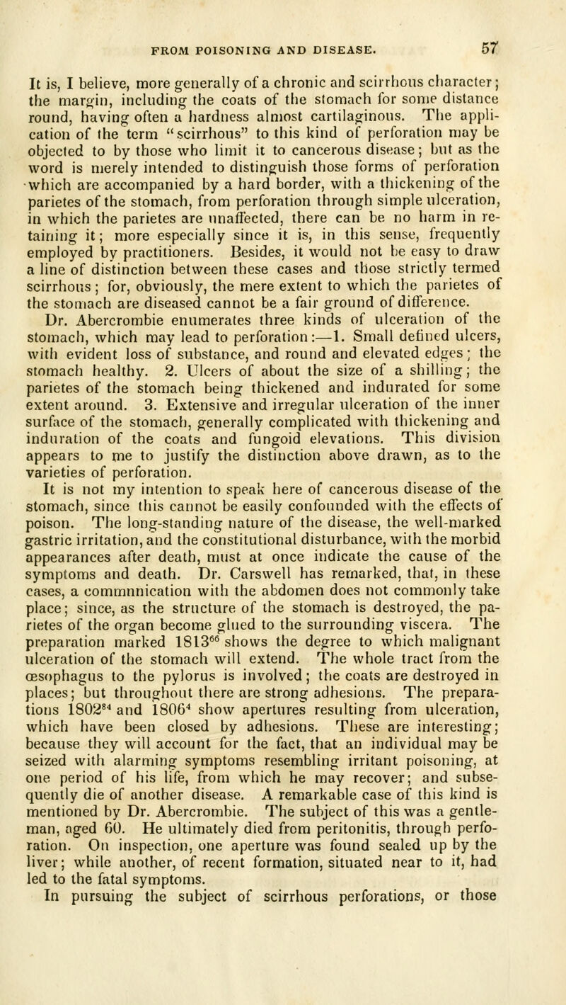It is, I believe, more generally of a chronic and scirrhous character; the margin, including the coats of the stomach for some distance round, having often a hardness almost cartilaginous. The appli- cation of the term scirrhous to this kind of perforation may be objected to by those who linn't it to cancerous disease; but as the word is merely intended to distinguish those forms of perforation which are accompanied by a hard border, with a thickening of the parietes of the stomach, from perforation through simple ulceration, in which the parietes are tinaffected, there can be no harm in re- taining it; more especially since it is, in this sense, frequently employed by practitioners. Besides, it would not be easy to draw a line of distinction between these cases and those strictly termed scirrhous ; for, obviously, the mere extent to which the parietes of the stomach are diseased cannot be a fair ground of difference. Dr. Abercrombie enumerates three kinds of ulceration of the stomach, which may lead to perforation:—1. Small defined ulcers, with evident loss of substance, and round and elevated edges ; the stomach healthy. 2. Ulcers of about the size of a shilling; the parietes of the stomach being thickened and indurated for some extent around. 3. Extensive and irregular ulceration of the inner surface of the stomach, generally complicated with thickening and induration of the coats and fungoid elevations. This division appears to me to justify the distinction above drawn, as to the varieties of perforation. It is not my intention to speak here of cancerous disease of the stomach, since this cannot be easily confounded with the effects of poison. The long-standing nature of the disease, the well-marked gastric irritation, and the constitutional disturbance, with the morbid appearances after death, must at once indicate the cause of the symptoms and death. Dr. Carswell has remarked, that, in these cases, a communication with the abdomen does not commonly take place; since, as the structure of the stomach is destroyed, the pa- rietes of the organ become glued to the surrounding viscera. The preparation marked 1813^^ shows the degree to which malignant ulceration of the stomach will extend. The whole tract from the oesophagus to the pylorus is involved; the coats are destroyed in places; but throughout there are strong adhesions. The prepara- tions 1802^'* and 1806'* show apertures resulting from ulceration, which have been closed by adhesions. Tiiese are interesting; because they will account for the fact, that an individual may be seized with alarming symptoms resembling irritant poisoning, at one period of his life, from which he may recover; and subse- quently die of another disease. A remarkable case of this kind is mentioned by Dr. Abercrombie. The subject of this was a gentle- man, aged 00. He ultimately died from peritonitis, through perfo- ration. On inspection, one aperture was found sealed up by the liver; while another, of recent formation, situated near to it, had led to the fatal symptoms. In pursuing the subject of scirrhous perforations, or those