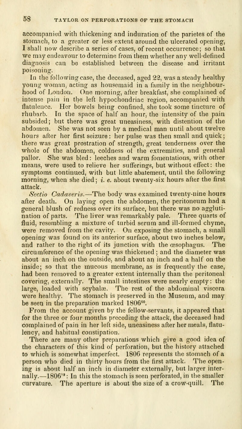 accompanied with thickening and induration of the parietes of the stomach, to a greater or less extent around the ulcerated opening, I shall now describe a series of cases, of recent occurrence; so that we may endeavour to determine from them whether any well-defined diagnosis can be established between the disease and irritant poisoning. In the following case, the deceased, aged 22, was a steady healthy young womaU; acting as housemaid in a family in the neighbour- hood of London. One morning, after breakfast, she complained of intense pain in the left hypochondriac region, accompanied with flatulence. Her bowels being confined, she took some tincture of rhubarb. In the space of half an hour, the intensity of the pain subsided; but there was great uneasiness, with distention of the abdomen. She was not seen by a medical man until about twelve hours after her first seizure: her pulse was then small and quick; there was great prostration of strength, great tenderness over the whole of the abdomen, coldness of the extremities, and general pallor. She was bled: leeches and warm fomentations, with other means, were used to relieve her sufferings, but without effect: the symptoms continued, with but little abatement, until the following morning, when she died; i. e. about twenty-six hours after the first attack. Sectio Cadaveris.—The body was examined twenty-nine hours after death. On laying open the abdomen, the peritoneum had a general blush of redness over its surface, but there was no aggluti- nation of parts. The liver was remarkably pale. Three quarts of fluid, resembling a mixture of turbid serum and ill-formed chyme, were removed from the cavity. On exposing the stomach, a small opening was found on its anterior surface, about two inches below, and rather to the right of its junction with the oesophagus. The circumference of the opening was thickened ; and the diameter was about an inch on the outside, and about an inch and a half on the inside; so that the mucous membrane, as is frequently the case, had been removed to a greater extent internally than the peritoneal covering, externally. The small intestines were nearly empty: the large, loaded with scybalas. The rest of the abdominal viscera were healthy. The stomach is preserved in the Museum, and may be seerj in the preparation marked 1806''''. From the account given by the fellow-servants, it appeared that for the three or four months preceding the attack, the deceased had complained of pain in her left side, uneasiness after her meals, flatu- lency, and habitual constipation. There are many other preparations which give a good idea of the characters of this kind of perforation, but the history attached to which is somewhat imperfect. 180G represents the stomach of a person who died in thirty hours from the first attack. The open- ing is about half an inch in diameter externally, but larger inter- nally.—1806'*: In this the stomach is seen perforated, in the smaller curvature. The aperture is about the size of a crow-quill. The