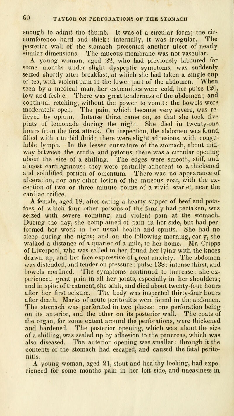 enough to admit the thumb. It was of a circular form; the cir- cumference hard and thick: internally, it was irregular. The posterior wall of the stomach presented another ulcer of nearly similar dimensions. The mucous membrane was not vascular. A young woman, aged 22, who had previously laboured for some months under slight dyspeptic symptoms, was suddenly seized shortly after breakfast, at which she had taken a single cup of tea, with violent pain in the lower part of the abdomen. When seen by a medical man, her extremities were cold, her pulse 120, low and feeble. There was great tenderness of the abdomen; and. continual retching, without the power to vomit: the bowels were moderately open. The pain, which became very severe, was re- lieved by opium. Intense thirst came on, so that she took five pints of lemonade during the night. She died in twenty-one hours from the first attack. On inspection, the abdomen was found, filled with a turbid fluid: there were slight adhesions, with coagu- lable lymph. In the lesser curvature of the stomach, about mid- way between the cardia and pylorus, there was a circular opening about the size of a shilling. The edges were smooth, stiff, and. almost cartilaginous: they were partially adherent to a thickened and solidified portion of omentum. There was no appearance of ulceration, nor any other lesion of the mucous coat, with the ex- ception of two or three minute points of a vivid scarlet, near the cardiac orifice. A female, aged 18, after eating a hearty supper of beef and pota- toes, of which four other persons of the family had partaken, was seized with severe vomiting, and violent pain at the stomach. During the day, she complained of pain in her side, but had per- formed her work in her usual health and spirits. She had no sleep during the night; and on the following morning, early, she walked a distance of a quarter of a mile, to her home. Mr. Cripps of Liverpool, who was called to her, found her lying with the knees drawn up, and her face expressive of great anxiety. The abdomen was distended, and tender on pressure: pulse 138: intense thirst, and bowels confined. The symptoms continued to increase: she ex- perienced great pain in all her joints, especially in her shoulders; and in spite of treatment, she sank, and died about twenty-four hours after her first seizure. The body was inspected thirty-four hours after death. Marks of acute peritonitis were found in the abdomen. The stomach was perforated in two places; one perforation being on its anterior, and the other on its posterior wall. The coats of the organ, for some extent around the perforations, were thickened and hardened. The posterior opening, which was about the size of a shilling, was sealed up by adhesion to the pancreas, which was also diseased. The anterior opening was smaller: through it the contents of the stomach had escaped, and caused the fatal perito- nitis. A young woman, aged 21, stout and healthy looking, had expe- rienced for some months pain in her left side, and uneasiness iu