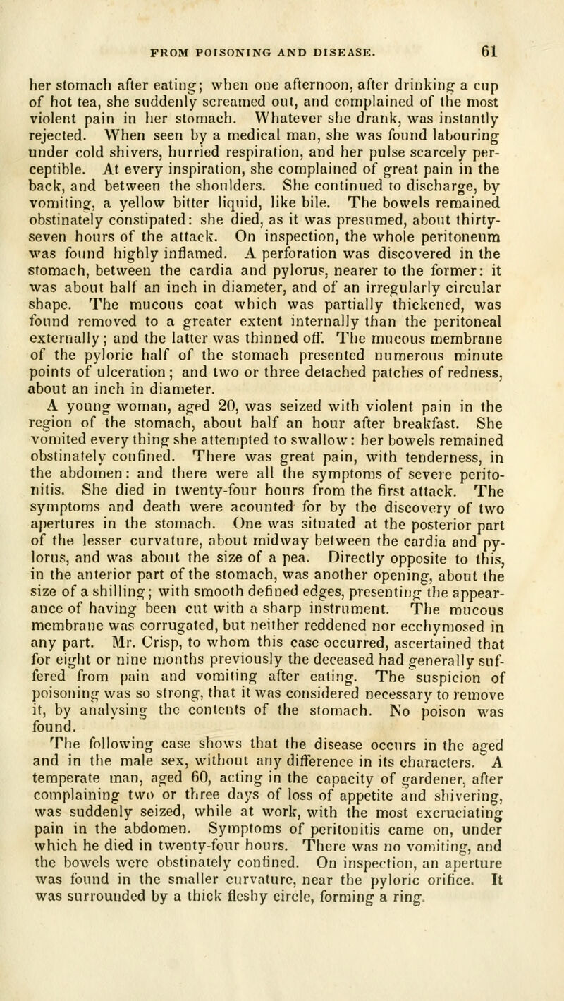 her stomach after eating; when one afternoon, after drinking a cup of hot tea, she suddenly screamed out, and complained of the most violent pain in her stomach. Whatever she drank, was instantly- rejected. When seen by a medical man, she was found labouring under cold shivers, hurried respiration, and her pulse scarcely per- ceptible. At every inspiration, she complained of great pain in the back, and between the shoulders. She continued to discharge, by vomiting, a yellow bitter liquid, like bile. The bowels remained obstinately constipated: she died, as it was presumed, about thirty- seven hours of the attack. On inspection, the whole peritoneum was found highly inflamed. A perforation was discovered in the stomach, between the cardia and pylorus, nearer to the former: it was about half an inch in diameter, and of an irregularly circular shape. The mucous coat which was partially thickened, was found removed to a greater extent internally than the peritoneal externally; and the latter was thinned off. The mucous membrane of the pyloric half of the stomach presented numerous minute points of ulceration; and two or three detached patches of redness, about an inch in diameter. A young woman, aged 20, was seized with violent pain in the region of the stomach, about half an hour after breakfast. She vomited every thing she attempted to swallow: her bowels remained obstinately confined. There was great pain, with tenderness, in the abdomen: and there were all the symptoms of severe perito- nitis. She died in twenty-four hours from the first attack. The symptoms and death were acounted for by the discovery of two apertures in the stomach. One was situated at the posterior part of the lesser curvature, about midway between the cardia and py- lorus, and was about the size of a pea. Directly opposite to this, in the anterior part of the stomach, was another opening, about the size of a shilling; with smooth defined edges, presenting the appear- ance of having been cut with a sharp instrument. The mucous membrane was corrugated, but neither reddened nor ecchymosed in any part. Mr. Crisp, to whom this case occurred, ascertained that for eight or nine months previously the deceased had generally suf- fered from pain and vomiting after eating. The suspicion of poisoning was so strong, that it was considered necessary to remove it, by analysing the contents of the stomach. No poison was found. The following case shows that the disease occurs in the aged and in the male sex, without any difference in its characters.  A temperate man, aged 60, acting in the capacity of gardener, after complaining two or three days of loss of appetite and shivering, was suddenly seized, while at work, with the most excruciating pain in the abdomen. Symptoms of peritonitis came on, under which he died in twenty-four hours. There was no vomiting, and the bowels were obstinately confined. On inspection, an aperture was found in the smaller curvature, near the pyloric orifice. It was surrounded by a thick fleshy circle, forming a ring.