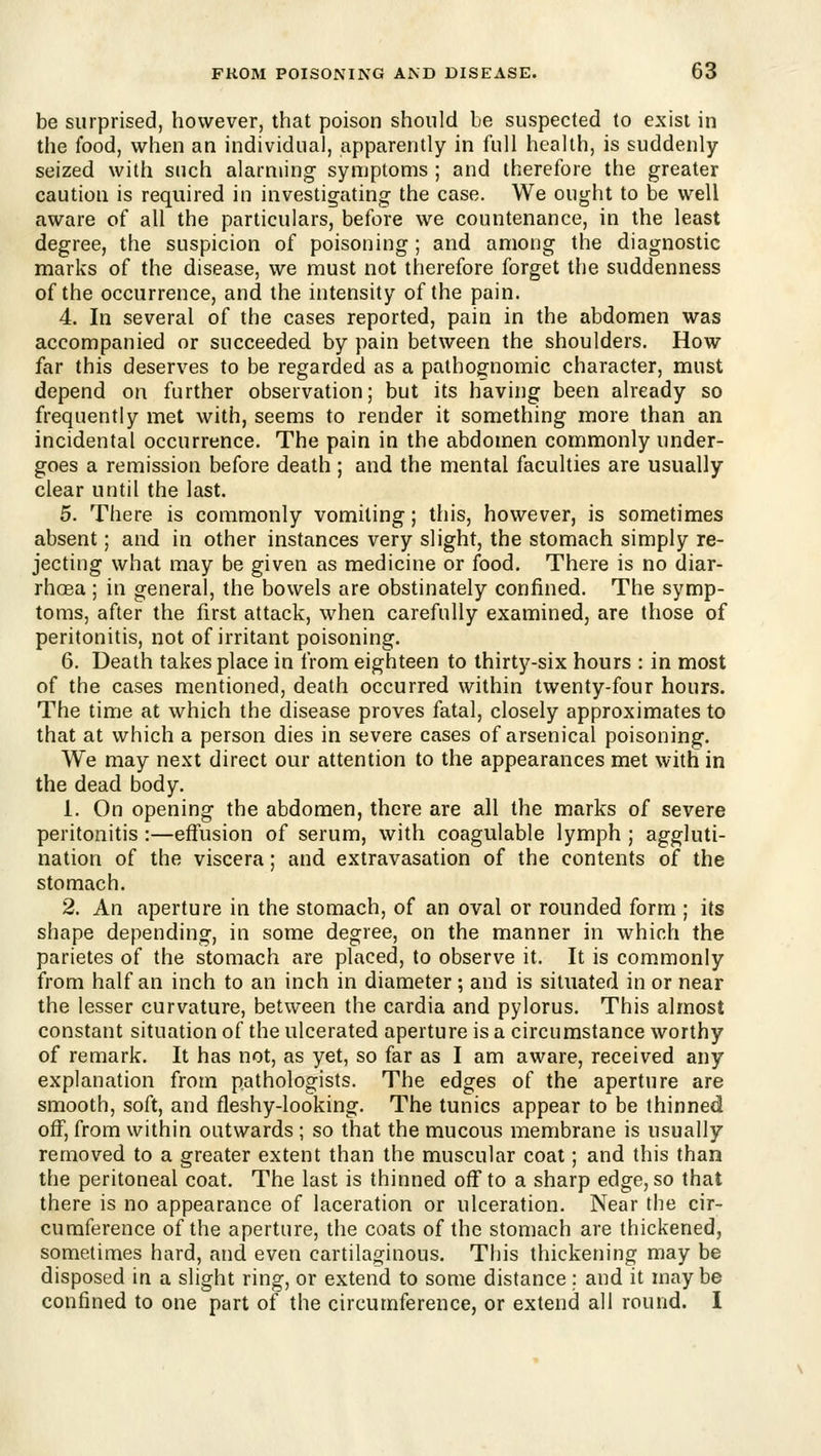 be surprised, however, that poison should be suspected to exist in the food, when an individual, apparently in full health, is suddenly- seized with such alarming symptoms ; and therefore the greater caution is required in investigating the case. We ought to be well aware of all the particulars, before we countenance, in the least degree, the suspicion of poisoning; and among the diagnostic marks of the disease, we must not therefore forget the suddenness of the occurrence, and the intensity of the pain. 4. In several of the cases reported, pain in the abdomen was accompanied or succeeded by pain between the shoulders. How far this deserves to be regarded as a pathog^nomic character, must depend on further observation; but its having been already so frequently met with, seems to render it something more than an incidental occurrence. The pain in the abdomen commonly under- goes a remission before death; and the mental faculties are usually clear until the last. 5. There is commonly vomiting; this, however, is sometimes absent; and in other instances very slight, the stomach simply re- jecting what may be given as medicine or food. There is no diar- rhoea ; in general, the bowels are obstinately confined. The symp- toms, after the first attack, when carefully examined, are those of peritonitis, not of irritant poisoning. 6. Death takes place in from eighteen to thirty-six hours : in most of the cases mentioned, death occurred within twenty-four hours. The time at which the disease proves fatal, closely approximates to that at which a person dies in severe cases of arsenical poisoning. We may next direct our attention to the appearances met with in the dead body. 1. On opening the abdomen, there are all the marks of severe peritonitis :—effusion of serum, with coagulable lymph ; aggluti- nation of the viscera; and extravasation of the contents of the stomach. 2. An aperture in the stomach, of an oval or rounded form ; its shape depending, in some degree, on the manner in which the parietes of the stomach are placed, to observe it. It is commonly from half an inch to an inch in diameter; and is situated in or near the lesser curvature, between the cardia and pylorus. This almost constant situation of the ulcerated aperture is a circumstance worthy of remark. It has not, as yet, so far as I am aware, received any explanation from pathologists. The edges of the aperture are smooth, soft, and fleshy-looking. The tunics appear to be thinned off, from within outwards ; so that the mucous membrane is usually removed to a greater extent than the muscular coat; and this than the peritoneal coat. The last is thinned off to a sharp edge, so that there is no appearance of laceration or ulceration. Near the cir- cumference of the aperture, the coats of the stomach are thickened, sometimes hard, and even cartilaginous. This thickening may be disposed in a slight ring, or extend to some distance: and it maybe confined to one part of the circumference, or extend all round. I
