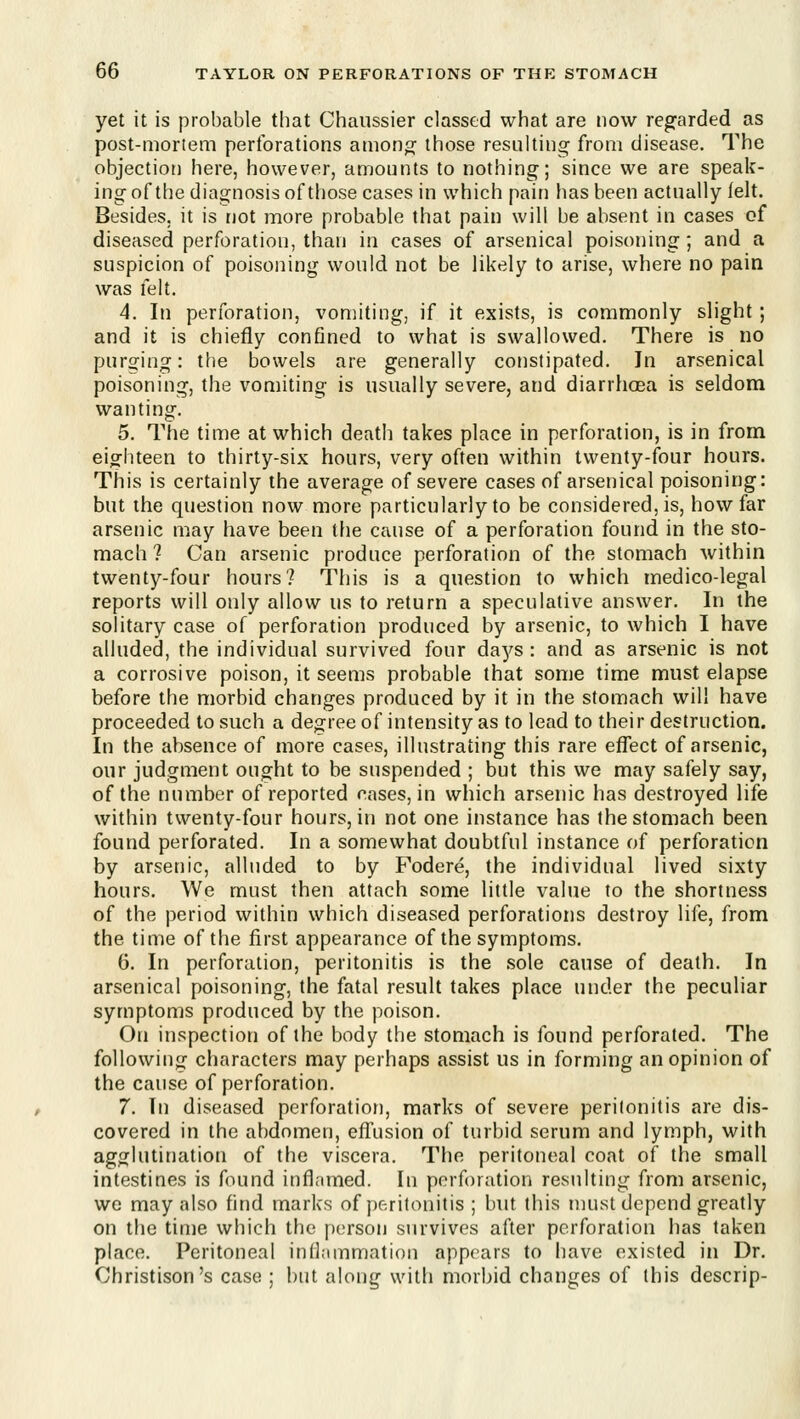 yet it is probable that Chaussier classed what are now regarded as post-mortem perforations among; those resulting from disease. The objection here, however, amounts to nothing; since we are speak- ing of the diagnosis of those cases in which pain has been actually felt. Besides, it is rjot more probable that pain will be absent in cases of diseased perforation, than in cases of arsenical poisoning ; and a suspicion of poisoning would not be likely to arise, where no pain was lelt. 4. In perforation, vomiting, if it exists, is commonly slight ; and it is chiefly confined to what is swallowed. There is no purging: the bowels are generally constipated. In arsenical poisoning, the vomiting is usually severe, and diarrhoea is seldom wanting. 5. The time at which death takes place in perforation, is in from eighteen to thirty-six hours, very often within twenty-four hours. This is certainly the average of severe cases of arsenical poisoning: but the question now more particularly to be considered, is, how far arsenic may have been the cause of a perforation found in the sto- mach ? Can arsenic produce perforation of the stomach within twenty-four hours? This is a question to which medico-legal reports will only allow us to return a speculative answer. In the solitary case of perforation produced by arsenic, to which I have alluded, the individual survived four daj^s : and as arsenic is not a corrosive poison, it seems probable that some time must elapse before the morbid changes produced by it in the stomach will have proceeded to such a degree of intensity as to lead to their destruction. In the absence of more cases, illustrating this rare effect of arsenic, our judgment ought to be suspended ; but this we may safely say, of the number of reported cases, in which arsenic has destroyed life within twenty-four hours, in not one instance has the stomach been found perforated. In a somewhat doubtful instance of perforation by arsenic, alluded to by Fodere, the individual lived sixty hours. We must then attach some little value to the shortness of the period within which diseased perforations destroy life, from the time of the first appearance of the symptoms. 6. In perforation, peritonitis is the sole cause of death. In arsenical poisoning, the fatal result takes place under the peculiar symptoms produced by the poison. On inspection of the body the stomach is found perforated. The following characters may perhaps assist us in forming an opinion of the cause of perforation. 7. In diseased perforatiori, marks of severe perilonitis are dis- covered in the abdomen, eflusion of turbid serum and lymph, with agglutination of the viscera. The peritoneal coat of the small intestines is found infl;imed. In perforation resulting from arsenic, we may also find marks of peritonitis ; but this nuist depend greatly on the time which the person survives after perforation has taken place. Peritoneal inflammation appears to have existed in Dr. Christison's case ; but along with morbid changes of this descrip-