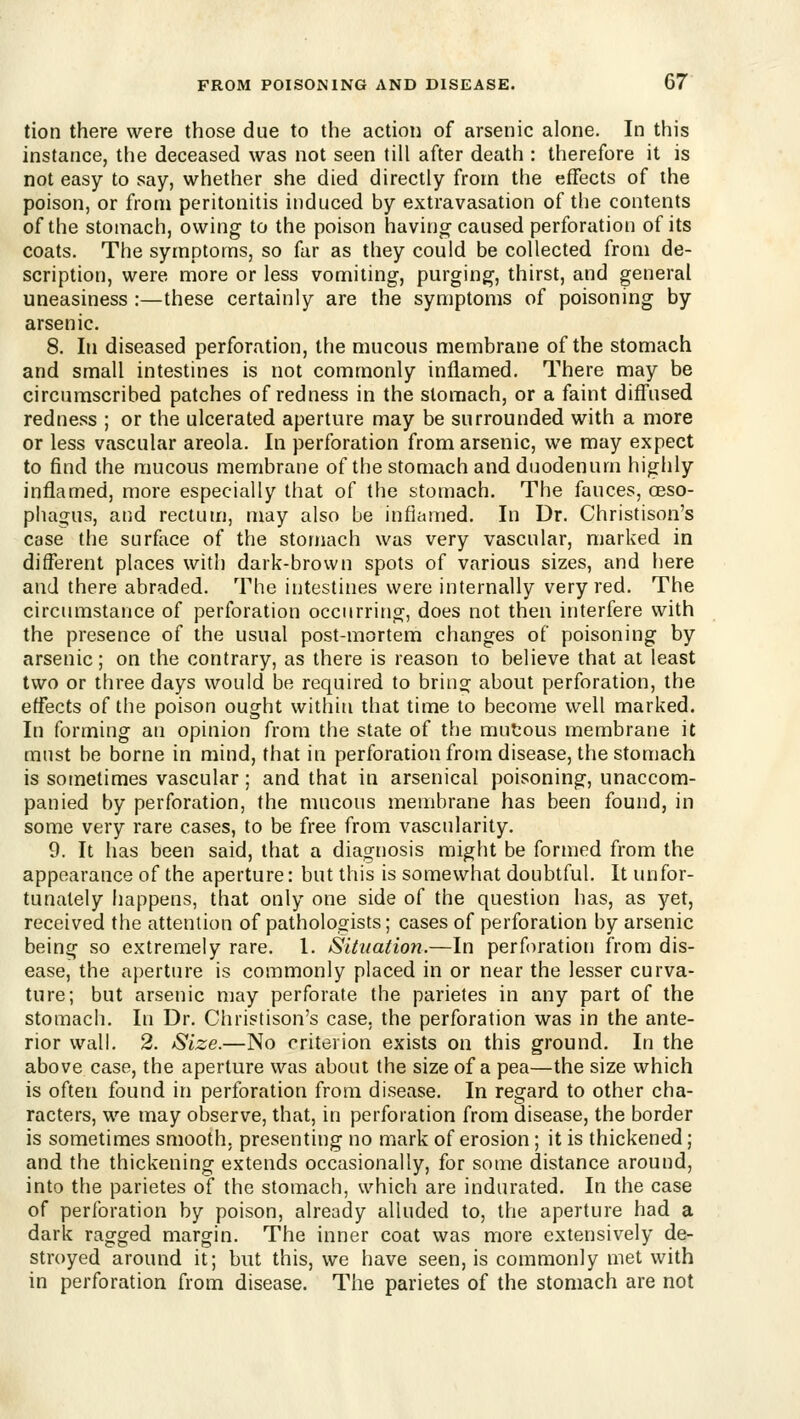 tion there were those due to the action of arsenic alone. In this instance, the deceased was not seen till after death : therefore it is not easy to say, whether she died directly from the effects of the poison, or from peritonitis induced by extravasation of the contents of the stomach, owing to the poison having caused perforation of its coats. The symptoms, so far as they could be collected from de- scription, were more or less vomiting, purging, thirst, and general uneasiness :—these certainly are the syn)ptoms of poisoning by arsenic. 8. In diseased perforation, the mucous membrane of the stomach and small intestines is not commonly inflamed. There may be circumscribed patches of redness in the stomach, or a faint difl'used redness ; or the ulcerated aperture may be surrounded with a more or less vascular areola. In perforation from arsenic, we may expect to find the mucous membrane of the stomach and duodenum highly inflamed, more especially that of the stomach. The fauces, oeso- phagus, and rectum, may also be inflamed. In Dr. Christison's case the surface of the stomach was very vascular, marked in different places with dark-brown spots of various sizes, and here and there abraded. The intestines were internally very red. The circumstance of perforation occurring, does not then interfere with the presence of the usual post-mortem changes of poisoning by arsenic; on the contrary, as there is reason to believe that at least two or three days would be required to brin^ about perforation, the effects of the poison ought within that time to become well marked. In forming an opinion from the state of the mutous membrane it must be borne in mind, that in perforation from disease, the stomach is sometimes vascular; and that in arsenical poisoning, unaccom- panied by perforation, the mucous membrane has been found, in some very rare cases, to be free from vascularity. 9. It has been said, that a diagnosis might be formed from the appearance of the aperture: but this is somewhat doubtful. It unfor- tunately happens, that only one side of the question has, as yet, received the attention of pathologists; cases of perforation by arsenic being so extremely rare. 1. Situation.—In perforation from dis- ease, the aperture is commonly placed in or near the lesser curva- ture; but arsenic may perforate the parietes in any part of the stomach. In Dr. Christison's case, the perforation was in the ante- rior wall. 2. Size.—No criterion exists on this ground. In the above case, the aperture was about the size of a pea—the size which is often found in perforation from disease. In regard to other cha- racters, we may observe, that, in perforation from disease, the border is sometimes smooth, presenting no mark of erosion; it is thickened; and the thickening extends occasionally, for some distance around, into the parietes of the stomach, which are indurated. In the case of perforation by poison, already alluded to, the aperture had a dark ragged margin. The inner coat was more extensively de- stroyed around it; but this, we have seen, is commonly met with in perforation from disease. The parietes of the stomach are not