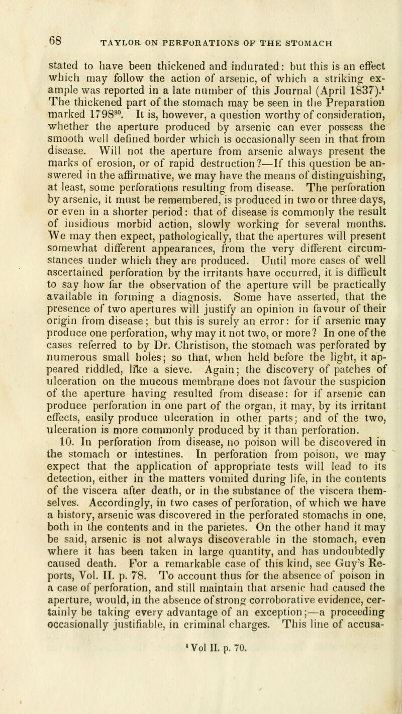 Stated to have been thickened and indurated: but this is an eftect which may follow the action of arsenic, of which a striking: ex- ample was reported in a late number of this Journal (April 1837).' The thickened part of the stomach may be seen in the Preparation marked 1798^°. It is, however, a question worthy of consideration, whether the aperture produced by arsenic can ever possess the smooth well defined border which is occasionally seen in that from disease. Will not the aperture from arsenic always present the marks of erosion, or of rapid destruction?—If this question be an- swered in the affirmative, we may have the means of distinguishing, at least, some perforations resulting from disease. The perforation by arsenic, it must be remembered, is produced in two or three days, or even in a shorter period: that of disease is commonly the result of insidious morbid action, slowly working for several months. We may then expect, pathologically, that the apertures will present somewhat different appearances, from the very different circum- stances under which they are produced. Until more cases of well ascertained perforation by the irritants have occurred, it is difficult to say how far tiie observation of the aperture v/ill be practically available in forming a diagnosis. Some have asserted, that the presence of two apertures will justify an opinion in favour of their origin from disease; but this is surely an error: for if arsenic may produce one perforation, why may it not two, or more? In one of the cases referred to by Dr. Christison, the stomach was perforated by numerous small holes; so that, when held before the light, it ap- peared riddled, like a sieve. Again; the discovery of patches of ulceration on the mucous membrane does not favour the suspicion of the aperture having resulted from disease: for if arsenic can produce perforation in one part of the organ, it may, by its irritant effects, easily produce ulceration in other parts; and of the two, ulceration is more commonly produced by it than perforation. 10. In perforation from disease, no poison will be discovered in the stomach or intestines. In perforation from poison, we may expect that the application of appropriate tests will lead to its detection, either in the matters vomited during life, in the contents of the viscera after death, or in the substance of the viscera them- selves. Accordingly, in two cases of perforation, of which we have a history, arsenic was discovered in the perforated stomachs in one. both in the contents and in the parietes. On the other hand it may be said, arsenic is not always discoverable in the stomach, even where it has been taken in large quantity, and has undoubtedly caused death. For a remarkable case of this kind, see Guy's Re- ports, Vol. II. p. 78. To account thus for the absence of poison in a case of perforation, and still maintain that arsenic had caused the aperture, would, in the absence of strong corroborative evidence, cer- tainly be taking every advantage of an exception;—a proceeding occasionally justifiable, in criminal charges. This line of accusa- ' Vol II. p. 70.