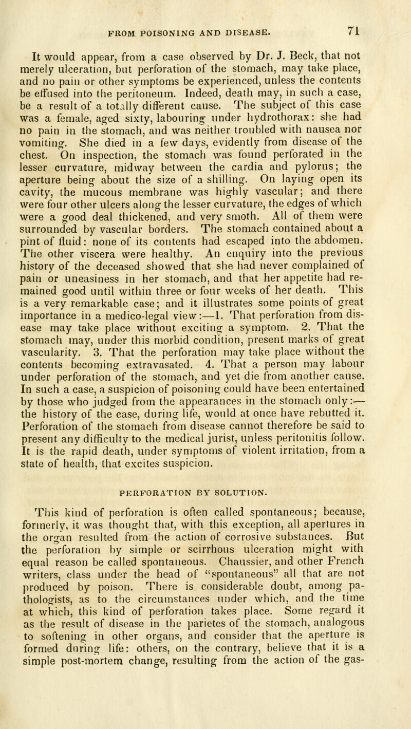 It would appear, from a case observed by Dr. J. Beck, that not merely ulceration, but perforation of the stomach, may take place, and no pain or other symptoms be experienced, unless the contents be etfused into the peritoneum. Indeed, death may, in such a case, be a result of a tot.^lly different cause. The subject of this case was a female, ag-ed sixty, labouring under hydrothorax: she had no pain in the stomach, and was neither troubled with nausea nor voniitino^. She died in a few days, evidently from disease of the chest. On inspection, the stomach was found perforated in the lesser curvature, midway between the cardia and pylorus; the aperture being about the size of a shilling. On laying open its cavity, the mucous membrane was highly vascular; and there were four other ulcers along the lesser curvature, the edges of which were a good deal thickened, and very smoth. All of them were surrounded by vascular borders. The stomach contained about a pint of fluid: none of its contents had escaped into the abdomen. The other viscera were healthy. An enquiry into the previous history of the deceased showed that she had never complained of pain or uneasiness in her stomach, and that her appetite had re- mained good until within three or four weeks of her death. This is a very remarkable case; and it illustrates some points of great importance in a medico-legal view:—I. That perforation from dis- ease may take place without exciting^ a symptom. 2. That the stomach may, under this morbid condition, present marks of great vascularity. 3. That the perforation may take place without the contents becoming extravcisated. 4. That a person may labour under perforation of the stomach, and yet die from another cause. In such a case, a suspicion of poisoning could have been entertained by those who judged from the appearances in the stomach only:— the history of the case, during life, would at once have rebutted it. Perforation of the stomach from disease cannot therefore be said to present any difficulty to the medical jurist, unless peritonitis follow. It is the rapid death, under symptoms of violent irritation, from a state of health, that excites suspicion, PERFORATION BY SOLUTION. This kind of perforation is often called spontaneous; because, formerly, it was thought that, with this exception, all apertures in the organ resulted from the action of corrosive substances. But the perforation by simple or scirrhous ulceration might with equal reason be called spontaneous. Chaussier, and other French writers, class under the head of spontaneous all that are not produced by poison. There is considerable doubt, among pa- thologists, as to the circumstances under which, and the time at which, this kind of perforation takes place. Some regard it as the result of disease in the ])arietes of the stomach, analogous to softening in other organs, and consider that the aperture is formed during life: others, on the contrary, believe that it is a simple post-mortem change, resulting from the action of the gas-