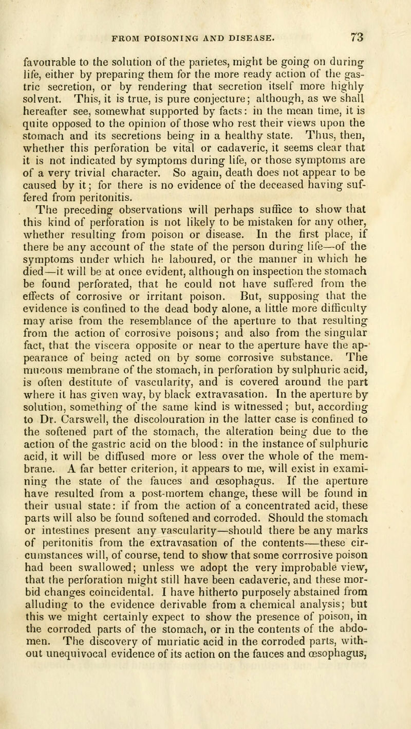 favourable to the solution of the parietes, might be going on during life, either by preparing them for the more ready action of the gas- tric secretion, or by rendering that secretion itself more highly solvent. This, it is true, is pure conjecture; although, as we shall hereafter see, somewhat supported by facts: in the mean time, it is quite opposed to the opinion of those who rest their views upon the stomach and its secretions being in a healthy state. Thus, then, whether this perforation be vital or cadaveric, it seems clear that it is not indicated by symptoms during life, or those symptoms are of a very trivial character. So again, death does not appear to be caused by it; for there is no evidence of the deceased having suf- fered from peritonitis. The preceding observations will perhaps suffice to show that this kind of perforation is not likely to be mistaken for any other, whether resulting from poison or disease. In the first place, if there be any account of the state of the person during life—of the symptoms under which he laboured, or the manner in which he died—it will be at once evident, although on inspection the stomach be found perforated, that he could not have suffered from the effects of corrosive or irritant poison. But, supposing that the evidence is confined to the dead body alone, a little more difficulty may arise from the resemblance of the aperture to that resulting from the action of corrosive poisons; and also from the singular fact, that the viscera opposite or near to the aperture have the ap- pearance of being acted on by some corrosive substance. The mucous membrane of the stomach, in perforation by sulphuric acid, is often destitute of vascularity, and is covered around the part where it has given way, by black extravasation. In the aperture by solution, something of the same kind is witnessed ; but, according to Dr. Carswell, the discolouration in the latter case is confined to the softened part of the stomach, the alteration being due to the action of the gastric acid on the blood: in the instance of sulphuric acid, it will be diffused more or less over the whole of the mem- brane. A far better criterion, it appears to me, will exist in exami- ning the state of the fauces and oesophagus. If the aperture have resulted from a post-mortem change, these will be found in their usual state: if from the action of a concentrated acid, these parts will also be found softened and corroded. Should the stomach or intestines present any vascularity—should there be any marks of peritonitis from the extravasation of the contents—these cir- cumstances will, of course, tend to show that some corrrosive poison had been swallowed; unless we adopt the very improbable view, that the perforation might still have been cadaveric, and these mor- bid changes coincidental. I have hitherto purposely abstained from alluding to the evidence derivable from a chemical analysis; but this we might certainly expect to show the presence of poison, in the corroded parts of the stomach, or in the contents of the abdo- men. The discovery of muriatic acid in the corroded parts, with- out unequivocal evidence of its action on the fauces and oesophagus,