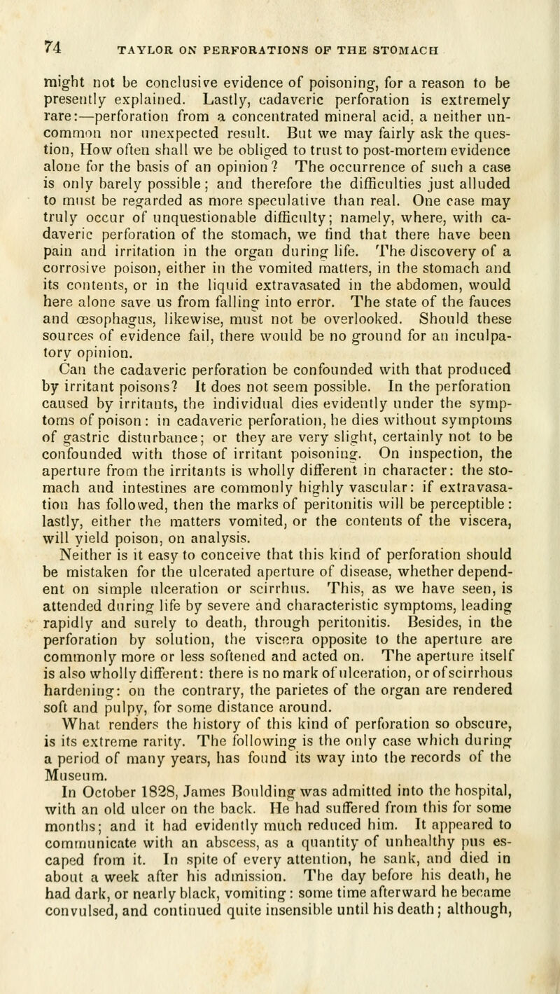 might not be conclusive evidence of poisoning, for a reason to be presently explained. Lastly, cadaveric perforation is extremely rare:—perforation from a concentrated mineral acid, a neither un- common nor unexpected result. But we may fairly ask the ques- tion, How often shall we be obliged to trust to post-mortem evidence alone for the basis of an opinion ? The occurrence of such a case is only barely possible; and therefore the difficulties just alluded to must be reo^arded as more speculative than real. One case may truly occur of unquestionable difficulty; namely, where, with ca- daveric perforation of the stomach, we find that there have been pain and irritation in the organ during life. The discovery of a corrosive poison, either in the vomited matters, in the stomach and its contents, or in the liquid extravasated in the abdomen, would here alone save us from fiiUing into error. The state of the fauces and oesophagus, likewise, must not be overlooked. Should these sources of evidence fail, there would be no ground for an inculpa- tory opinion. Can the cadaveric perforation be confounded with that produced by irritant poisons? It does not seem possible. In the perforation caused by irritants, the individual dies evidently under the symp- toms of poison: in cadaveric perforation, he dies without symptoms of gastric disturbance; or they are very slight, certainly not to be confounded with those of irritant poisoninsj. On inspection, the aperture from the irritants is wholly difierent in character: the sto- mach and intestines are commonly highly vascular: if extravasa- tion has followed, then the marks of peritonitis will be perceptible: lastly, either the matters vomited, or the contents of the viscera, will yield poison, on analysis. Neither is it easy to conceive that this kind of perforation should be mistaken for the ulcerated aperture of disease, whether depend- ent on simple ulceration or scirrhus. This, as we have seen, is attended during life by severe and characteristic symptoms, leading rapidly and surely to death, through peritonitis. Besides, in the perforation by solution, the viscera opposite to the aperture are commonly more or less softened and acted on. The aperture itself is also wholly different: there is no mark of ulceration, or of scirrhous hardening: on the contrary, the parietes of the organ are rendered soft and pulpy, for some distance around. What renders the history of this kind of perforation so obscure, is its extreme rarity. The following is the only case which during a period of many years, has found its way into the records of the Museum. In October 1828, James Boulding was admitted into the hospital, with an old ulcer on the back. He had suffered from this for some months; and it had evidently much reduced him. It appeared to communicate with an abscess, as a quantity of unhealthy pus es- caped from it. In spite of every attention, he sank, and died in about a week after his admission. The day before his death, he had dark, or nearly black, vomiting : some time afterward he became convulsed, and continued quite insensible until his death; although,