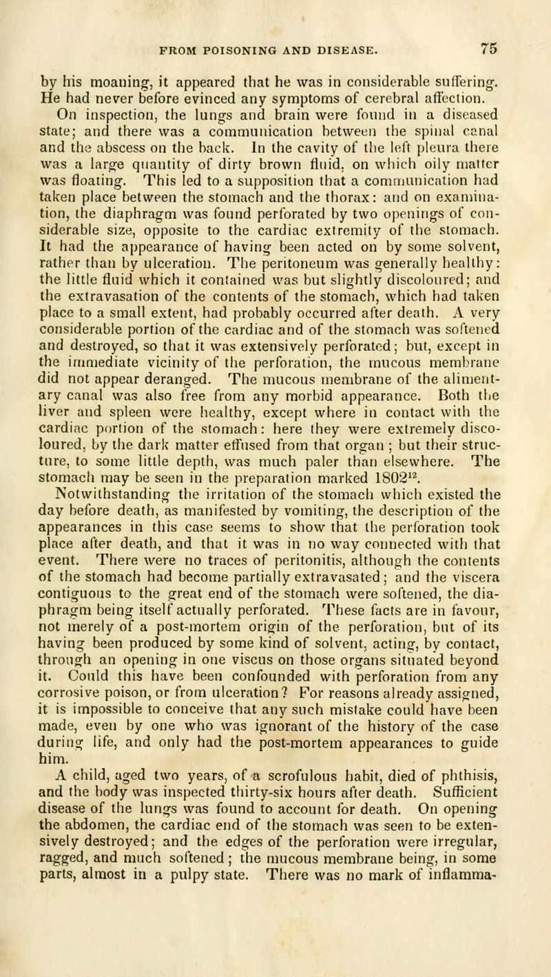 by his moaning, it appeared that he was in considerable suffering. He had never before evinced any symptoms of cerebral affection. On inspection, the lungs and brain were found in a diseased state; and there was a communication between the spinal canal and the abscess on the back. In the cavity of the left pleura there was a large quantity of dirty brown fluid, on which oily matter was floating. This led to a supposition that a communication had taken place between the stomach and the thorax: and on examina- tion, the diaphragm was found perforated by two openings of con- siderable size, opposite to the cardiac extremity of the stomach. It had the appearance of having been acted on by some solvent, rather than by ulceration. The peritoneum was generally healthy: the little fluid which it contained was but slightly discoloured; and the extravasation of the contents of the stomach, which had taken place to a small extent, had probably occurred after death. A very considerable portion of the cardiac and of the stomach was softened and destroyed, so that it was extensively perforated; but, except in the immediate vicinity of the perforation, the mucous membrane did not appear deranged. The mucous membrane of the aliment- ary canal was also free from any morbid appearance. Both the liver and spleen were healthy, except where in contact with the cardiac portion of the stomach: here they were extremely disco- loured, by the dark matter effused from that organ ; but their struc- ture, to some little depth, was much paler than elsewhere. The stomach may be seen in the preparation marked 1802'^. Notwithstanding the irritation of the stomach which existed the day before death, as manifested by vomiting, the description of the appearances in this case seems to show that the perforation took place after death, and that it was in no way connected with that event. There were no traces of peritonitis, although the contents of the stomach had become partially extravasated; and the viscera contiguous to the great end of the stomach were softened, the dia- phragm being itself actually perforated. These facts are in favour, not merely of a post-mortem origin of the perforation, but of its having been produced by some kind of solvent, acting, by contact, through an opening in one viscus on those organs situated beyond it. Could this have been confounded with perforation from any corrosive poison, or from ulceration? For reasons already assigned, it is impossible to conceive that any such mistake could have been made, even by one who was ignorant of the history of the case during life, and only had the post-mortem appearances to guide him. A child, aged two years, of a scrofulous habit, died of phthisis, and the body was inspected thirty-six hours after death. Sufficient disease of the lungs was found to account for death. On opening the abdomen, the cardiac end of the stomach was seen to be exten- sively destroyed; and the edges of the perforation were irregular, ragged, and much softened; the mucous membrane being, in some parts, almost in a pulpy state. There was no mark of inflamma-
