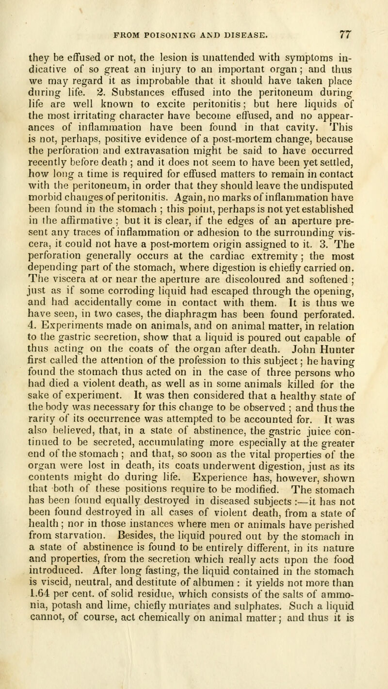 they be effused or not. the lesion is unattended with symptoms in- dicative of so great an injury to an important organ ; and thus we may regard it as improbable that it should have taken place during life. 2. Substances effused into the peritoneum during life are well known to excite peritonitis; but here liquids of the most irritating character have become effused, and no appear- ances of inflammation have been found in that cavity. This is not, perhaps, positive evidence of a post-mortem change, because the perforation and extravasation might be said to have occurred recently before death ; and it does not seem to have been yet settled, how long a time is required for effused matters to remain in contact with the peritoneum, in order that they should leave the undisputed morbid changes of peritonitis. Again, no marks of inflammation have been found in the stomach ; this point, perhaps is not yet established in the affirmative ; but it is clear, if the edges of an aperture pre- sent any traces of inflammation or adhesion to the surrounding vis- cera, it could not have a post-mortem origin assigned to it. 3. The perforation generally occurs at the cardiac extremity; the most depending part of the stomach, where digestion is chiefly carried on. The viscera at or near the aperture are discoloured and softened ; just as if some corroding liquid had escaped through the opening, and had accidentally come in contact with them. It is thus we have seen, in two cases, the diaphragm has been found perforated. 4. Experiments made on animals, and on animal matter, in relation to the gastric secretion, show that a liquid is poured out capable of thus acting on the coats of the organ after death. John Hunter first called the attention of the profession to this subject; behaving found the stomach thus acted on in the case of three persons who had died a violent death, as well as in some animals killed for the sake of experiment. It was then considered that a healthy state of the body was necessary for this change to be observed ; and thus the rarity of its occurrence was attempted to be accounted for. It was also believed, that, in a state of abstinence, the gastric juice con- tinued to be secreted, accumulating more especially at the greater end of the stomach ; and that, so soon as the vital properties of the organ were lost in death, its coats underwent digestion, just as its contents might do during life. Experience has, however, shown that both of these positions require to be modified. The stomach has been found equally destroyed in diseased subjects :—it has not been found destroyed in all cases of violent death, from a state of health; nor in those instances where men or animals have perished from starvation. Besides, the liquid poured out by the stomach in a state of abstinence is found to be entirely different, in its nature and properties, from the secretion which really acts upon the food introduced. After long fasting, the liquid contained in the stomach is viscid, neutral, and destitute of albumen : it yields not more than 1.64 per cent, of solid residue, which consists of the salts of ammo- nia, potash and lime, chiefly muriates and sulphates. Such a liquid cannot, of course, act chemically on animal matter; and thus it is
