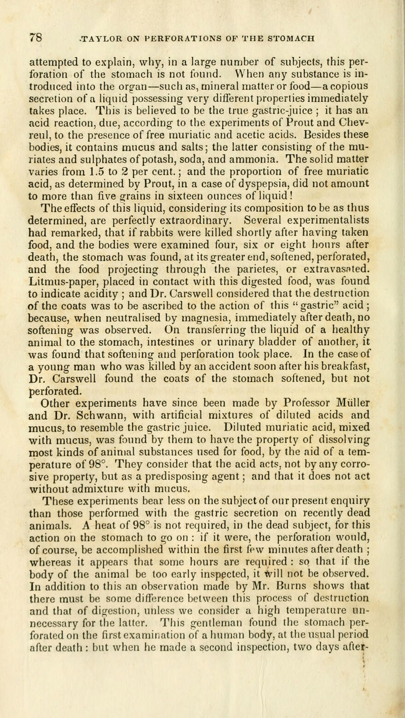attempted to explain, why, in a large number of subjects, this per- foration of the stomach is not found. When any substance is in- troduced into the org-an—such as, mineral matter or food—acopious secretion of a liquid possessing very different properties immediately takes place. This is believed to be the true gastric-juice ; it has an acid reaction, due, according to the experiments of Proiit and Cliev- reul, to the presence of free muriatic and acetic acids. Besides these bodies, it contains mucus and salts; the latter consisting of the mu- riates and sulphates of potash, soda, and ammonia. The solid matter varies from 1.5 to 2 per cent.; and the proportion of free muriatic acid, as determined by Prout, in a case of dyspepsia, did not amount to more than five grains in sixteen ounces of liquid! The effects of this liquid, considering its composition to be as thus determined, are perfectly extraordinary. Several experimentalists had remarked, that if rabbits were killed shortly after having taken food, and the bodies were examined four, six or eight hours after death, the stomach was found, at its greater end, softened, perforated, and the food projecting through the parietes, or extravasated. Litmus-paper, placed in contact with this digested food, was found to indicate acidity ; and Dr. Carswell considered that the destruction of the coats was to be ascribed to the action of this gastric acid ; because, when neutralised by magnesia, immediately after death, no softening was observed. On transferring the liquid of a healthy animal to the stomach, intestines or urinary bladder of another, it was found that softening and perforation took place. In the case of a young man who was killed by an accident soon after his breakfast, Dr. Carswell found the coats of the stomach softened, but not perforated. Other experiments have since been made by Professor Miiller and Dr. Schwann, with artificial mixtures of diluted acids and mucus, to resemble the gastric juice. Diluted muriatic acid, mixed with mucus, was found by them to have the property of dissolving most kinds of animal substances used for food, by the aid of a tem- perature of 98°. They consider that the acid acts, not by any corro- sive property, but as a predisposing agent; and that it does not act without admixture with mucus. These experiments bear less on the subject of our present enquiry than those performed with the gastric secretion on recently dead animals. A heat of 98° is not required, in the dead subject, for this action on the stomach to go on : if it were, the perforation would, of course, be accomplished within the first few minutes after death ; whereas it appears that some hours are required : so that if the body of the animal be too early inspected, it tvill not he observed. In addition to this an observation made by Mr. Burns shows that there must be some difference between this process of destruction and that of digestion, unless we consider a high temperature un- necessary for the latter. This gentleman found the stomach per- forated on the first examination of a human body, at the usual period after death : but when he made a second inspection, two days aftef-