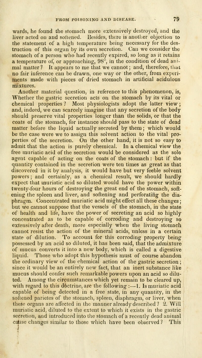 wards, he found the stomach more extensively destroyed, and the liver acted on and sottened. Besides, there is another objection to the statement of a high temperature being necessary for the des- truction of this organ by its own secretion. Can we consider the stomach of a person who had recently expired, so long as it retains a temperature of, or approaciiing, 98°, in the condition of dead anj- mal matter? It appears to me that we cannot; and, therefore, that no fair inference can be drawn, one way or the other, from experi- ments made with pieces of dried stomach in artificial acidulous mixtures. Another material question, in reference to this phenomenon, is, Whether the gastric secretion acts on the stomach by its vital or chemical properties ? Most physiologists adopt the latter view; and, indeed, we can scarcely imagine that any secretion of the body should preserve vital properties longer than the solids, or that the coats of the stomach, for instance should pass to the state of dead matter before the liquid actually secreted by them; which would be the case were we to assign this solvent action to the vital pro- perties of the secretion. On the other hand, it is not so easy to admit that the action is purely chemical. In a chemical view the free muriatic acid of the secretion would be considered as the sole agent capable of acting on the coats of the stomach : but if the quantity contained in the secretion were ten times as great as that discovered in it by analysis, it would have but very feeble solvent powers; and certainly, as a chemical result, we should hardly expect tliat muriatic acid so diluted would have the power within twenty-four hours of destroying the great end of the stomach, soft- ening the spleen and liver, and softening and perforating the dia- phragm. Concentrated muriatic acid might effect all these changes; but we cannot suppose that the vessels of the stomach, in the state of health and life, have the power of secreting an acid so highly concentrated as to be capable of corroding and destroying so extensively after death, more especially when the living stomach cannot resist the action of the mineral acids, unless in a certain state of dilution. To account for this corroding property being possessed by an acid so diluted, it has been said, that the admixture of mucus converts it into a new body, which is called a digestive liquid. Those who adopt this hypothesis must of course abandon the ordinary view of the chemical action of the gastric secretion; since it would be an entirely new fact, that an inert substance like mucus should confer such remarkable powers upon an acid so dilu- ted. Among the circumstances which yet remain to be cleared up, with regard to this doctrine, are the following :—I. Is muriatic acid capable of being detected in a free state, in any quantity, in the softened parietes of the stomach, spleen, diaphragm, or liver, when these organs are affected in the manner already described? 2. Will muriatic acid, diluted to the extent to which it exists in the gastric secretion, and introduced into the stomach of a recently dead animal calise changes similar to those which have been observed? This