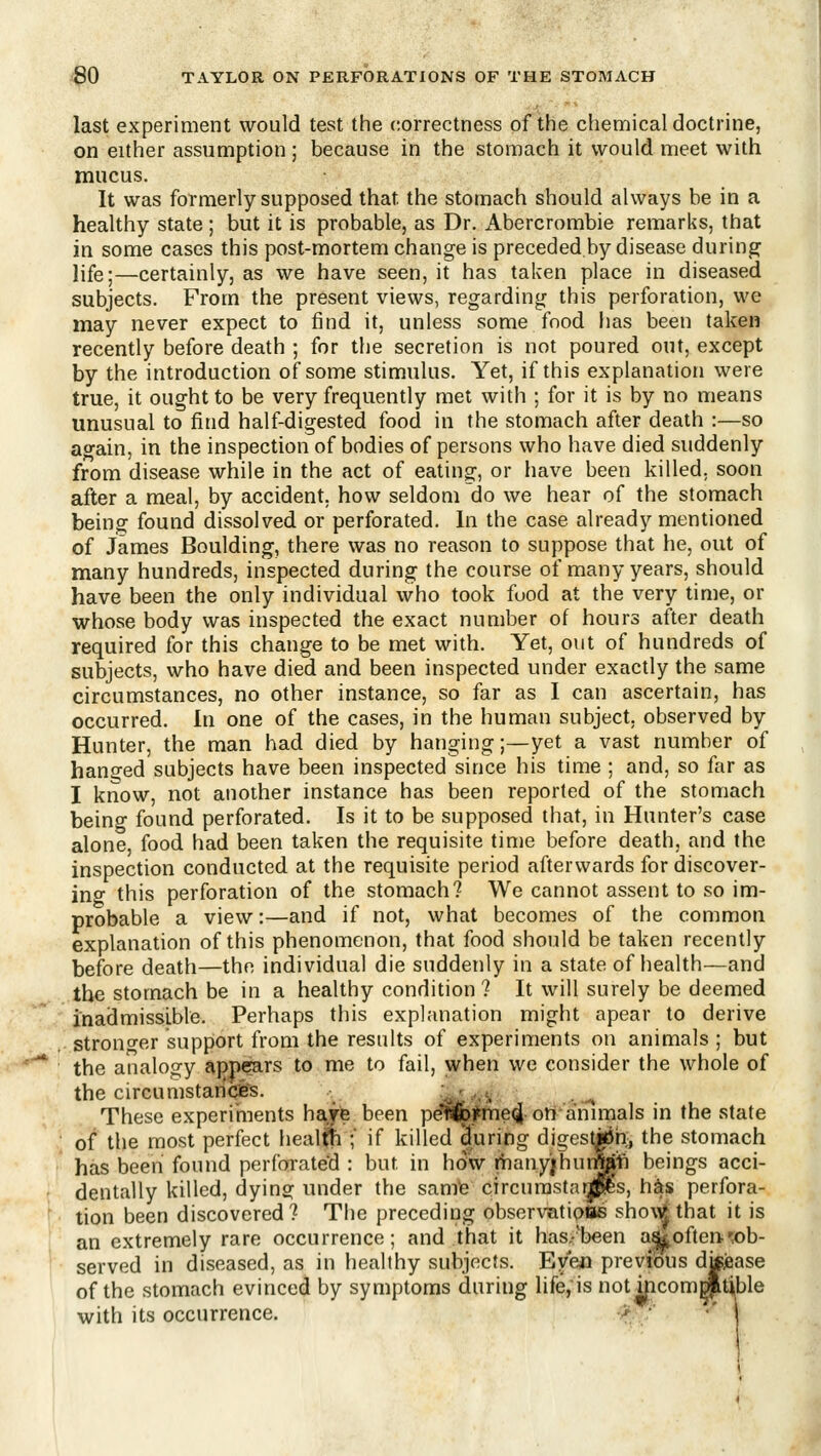 last experiment would test the correctness of the chemical doctrine, on either assumption ; because in the stomach it would meet with mucus. It was formerly supposed that the stomach should always be in a healthy state ; but it is probable, as Dr. Abercrombie remarks, that in some cases this post-mortem change is preceded by disease during life I—certainly, as we have seen, it has taken place in diseased subjects. From the present views, regarding this perforation, we may never expect to find it, unless some food has been taken recently before death ; for the secretion is not poured out, except by the introduction of some stimulus. Yet, if this explanation were true, it ought to be very frequently met with ; for it is by no means unusual to find half-digested food in the stomach after death :—so ao-ain, in the inspection of bodies of persons who have died suddenly from disease while in the act of eating, or have been killed, soon after a meal, by accident, how seldom do we hear of the stomach being found dissolved or perforated. In the case already mentioned of James Boulding, there was no reason to suppose that he, out of many hundreds, inspected during the course of many years, should have been the only individual who took fuod at the very time, or whose body was inspected the exact number of hours after death required for this change to be met with. Yet, out of hundreds of subjects, who have died and been inspected under exactly the same circumstances, no other instance, so far as I can ascertain, has occurred. In one of the cases, in the human subject, observed by Hunter, the man had died by hanging;—yet a vast number of hanged subjects have been inspected since his time ; and, so for as I know, not another instance has been reported of the stomach being found perforated. Is it to be supposed that, in Hunter's case alone, food had been taken the requisite time before death, and the inspection conducted at the requisite period afterwards for discover- ing this perforation of the stomach? We cannot assent to so im- probable a view:—and if not, what becomes of the common explanation of this phenomenon, that food should be taken recently before death—the individual die suddenly in a state of health—and the stomach be in a healthy condition ? It will surely be deemed inadmissible. Perhaps this explanation might apear to derive strono-er suppiort from the results of experiments on animals ; but the analogy appears to me to fail, when we consider the whole of the circumstances. .,»/.'. f. ... These experiments haje been pellbjl^eqi oil animals in the state of the most perfect healfti ; if killed |uring digestjiJii, the stomach has been found perforated : but in how rhany;hut^1i beings acci- dentally killed, dying under the samte circurasta^'s, h^s perfora- tion been discovered? The preceding observatiotte sho\^ that it is an extremely rare occurrence; and that it has.-'been a&often-wb- served in diseased, as in healthy subjects. Even previous dtfjease of the stomach evinced by symptoms during life, is not aicomgpitijble with its occurrence. -> ■ •' I