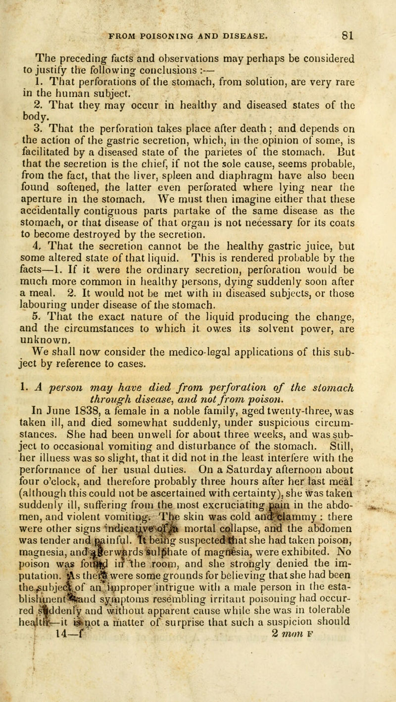 The preceding facts and observations may perhaps be considered to justify the following conclusions :— 1. That perforations of the stomach, from solution, are very rare in the human subject. 2. That they may occur in healthy and diseased states of the body. 3. That the perforation takes place after death ; and depends on the action of the gastric secretion, which, in the opinion of some, is facilitated by a diseased state of the parieles of the stomach. But that the secretion is the chief, if not the sole cause, seems probable, from the fact, that the liver, spleen and diaphragm have also been found softened, the latter even perforated where lying near the aperture in the stomach. We must then imagine either that these accidentally contiguous parts partake of the same disease as the stomach, or that disease of that organ is not necessary for its coats to become destroyed by the secretion. 4. That the secretion cannot be the healthy gastric juice, but some altered state of that liquid. This is rendered probable by the facts—1. If it were the ordinary secretion, perforation would be much more common in healthy persons, dying suddenly soon after a meal. 2. It would not be met with in diseased subjects, or those labouring under disease of the stomach. 5. Tliat the exact nature of the liquid producing the change, and the circumstances to which it owes its solvent power, are unknown. We shall now consider the medico-legal applications of this sub- ject by reference to cases. 1. A person may have died from 'perforation of the stomach through disease, and not from poison. In June 1838, a female in a noble family, aged twenty-three, was taken ill, and died somewhat suddenly, under suspicious circum- stances. She had been unwell for about three weeks, and was sub- ject to occasional vomiting and disturbance of the stomach. Still, her illness was so slight, that it did not in the least interfere with the performance of her usual duties. On a Saturday afternoon about four o'clock, and therefore probably three hours after her last meal (although this could not be ascertained with certainty), she was taken suddenly ill, suffering from the most excruciating n&in in the abdo- men, and violent vomiting. The skin was cold an^blammy : there were other signs indi€ative*iolf|fe mortal cqllapse, arid the abdomen was tender arid^inful. it being suspectedthat she had taken poison, magnesia, and;aBervvjB.rdsmil^hate of magrtfcsia, were exhibited. No poison was foi^Ss;] in the room, and she strongly denied the im- putation. As thei% were some grounds for believing that she had been the,^ubje»^of an..U^)proper intrigue with a male person in the esta- blish;mentJ%aud sy^mptoms resembling irritant poisoning had occur- red suddenly and without apparent cause while she was in tolerable hea.lth:'—it ^not a riiatter of surprise that such a suspicion should 14—f 2 77ion F
