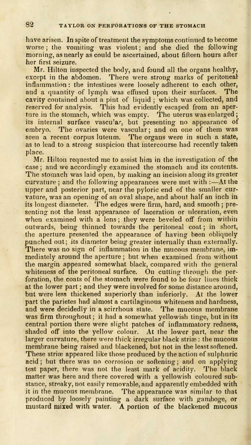 liave arisen. In spite of treatment the symptoms continued to become worse; the vomiting was violent; and she died the following morning, as nearly as could be ascertained, about fifteen hours after her first seizure. Mr. Hilton inspected the body, and found all the organs healthy, except in the abdomen. There were strong marks of peritoneal inflainm.ition: the intestines were loosely adherent to each other, and a quantity of lymph was effused upon their surfaces. The cavity contained about a pint of liquid ; which was collected, and reserved for analysis. This had evidently escaped from an aper- ture in the stomach, which was empty. The uterus was enlarged ; its internal surface vascu'ar, but presenting no appearance of embryo. The ovaries were vascular; and on one of them was seen a recent corpus luteum. The organs were in such a state, as to lead to a strong suspicion that intercourse had recently taken place. Mr. Hilton requested me to assist him in the investigation of the case ; and we accordingly examined the stomach and its contents. The stomach was laid open, by making an incision along its greater curvature ; and the following appearances were met with :—At the upper and posterior part, near the pyloric end of the smaller cur- vature, was an opening of an oval shape, and about half an inch in its longest diameter. The edges were firm, hard, and smooth; pre- sent! no^ not the least appearance of laceration or ulceration, even when examined with a lens; they were beveled off from within outwards, being thinned towards the peritoneal coat; in short, the aperture presented the appearance of having been obliquely punched out; its diameter being greater internally than externally. There was no sign of inflammation in the mucous membrane, im- mediately around the aperture; but when examined from without the margin appeared somewhat black, compared with the general whiteness of the peritoneal surface. On cutting through the per- foration, the coats of the stomach were found to be four lines thick at the lower part; and they were involved for some distance around, but were less thickened superiorly than inferiorly. At the lower part the parietes Iiad almost a cartilaginous whiteness and hardness, and were decidedly in a scirrhous state. The mucous membrane was firm throughout; it had a somewhat yellowish tinge, but in its central portion there were slight patches of inflammatory redness, shaded off into the yellow colour. At the lower part, near the larger curvature, there were thick irregular black strias : the mucous membrane being raised and blackened, but not in the least softened. These stria? appeared like those produced by the action of sulphuric acid; but there was no corrosion or softening; and on applying test paper, there was not the least mark of acidity. The black matter was here and there covered with a yellowish coloured sub- stance, streaky, not easily removable, and apparently embedded with it in the mucous menjbrane. The appearance was similar to that produced by loosely painting a dark surface with gamboge, or mustard mixed with water. A portion of the blackened mucous