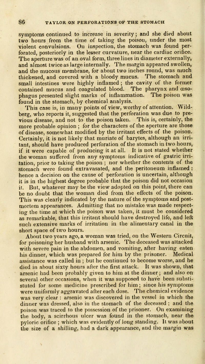 symptoms continued to increase in severity; and she died about two hours from the time of taking the poison, under the most violent convulsions. On inspection, the stomach was found per- forated, posteriorly in the lesser curvature, near the cardiac orifice. The aperture was of an oval form, three lines in diameter externally, and almost twice as large internally. The margin appeared swollen, and the mucous membrane, for about two inches round, was much thickened, and covered with a bloody mucus. The stomach and small intestines were highly inflamed ; the cavity of the former contained mucus and coagulated blood. The pharynx and gbso- phagus presented slight marks of inflammation. The poison was found in the stomach, by chemical analysis. This case is, in many points of view, worthy of attention. Wild- berg, who reports it, suggested that the perforation was due to pre- vious disease, and not to the poison taken. This is, certainly, the more probable opinion ; for the characters of the aperture are those of disease, somewhat modified by the irritant eflects of the poison. Certainly, it is not likely that muriate of barytes, although an irri- tant, should have produced perforation of the stomach in two hours, if it were capable of producing it at all. It is not stated whether the woman suffered from any symptoms indicative of gastric irri- tation, prior to taking the poison ; nor whether the contents of the stomach were found extravasated, and the peritoneum inflamed: hence a decision on the cause of perforation is uncertain, although it is in the highest degree probable that the poison did not occasion it. But, whatever may be the view adopted on this point, there can be no doubt that the woman died from the eflects of the poison. This was clearly indicated by the nature of the symptoms and post- mortem appearances. Admitting that no mistake was made respect- ing the time at which the poison was taken, it must be considered as remarkable, that this irritant should have destroyed life, and left such extensive marks of irritation in the alimentary canal in the short space of tv/o hours. About two years ago, a woman was tried, on the Western Circuit, for poisoning her husband with arsenic. The deceased was attacked with severe pain in the abdomen, and vomiting, after having eaten his dinner, which was prepared for him by the prisoner. Medical assistance was called in ; but he continued to become worse, and he died in about sixty hours after the first attack. It was shown, that arsenic had been probably given to him at the dinner; and also on several other occasions, when it was supposed to have been substi- stuted for some medicine prescribed for him; since his symptoms were uniformly ag^jravaied after each dose. The chemical evidence was very clear : arsenic was discovered in the vessel in which the dinner was dressed, also in the stomach of the deceased ; at)d the poison was traced to the possession of the prisoner. On examining the body, a scirrhous ulcer was found in the stomach, near the pyloric orifice ; which was evidently of long standing. It was about the size of a shilling, had a dark appearance, and the margin was
